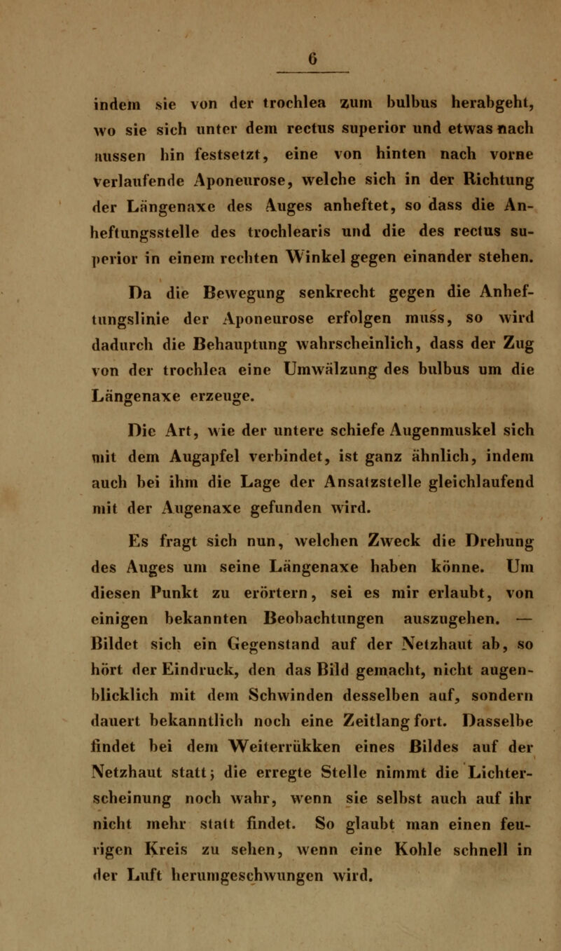 0 indem sie von der trochlea zum bulbus herabgeht, wo sie sich unter dem rectus superior und etwas nach aussen hin festsetzt, eine von hinten nach vorne verlaufende Aponeurose, welche sich in der Richtung der Längenaxe des Auges anheftet, so dass die An- heftungsstelle des trochlearis und die des rectus su- perior in einem rechten Winkel gegen einander stehen. Da die Bewegung senkrecht gegen die Anhef- tungslinie der Aponeurose erfolgen muss, so wird dadurch die Behauptung wahrscheinlich, dass der Zug von der trochlea eine Umwälzung des bulbus um die Längenaxe erzeuge. Die Art, wie der untere schiefe Augenmuskel sich mit dem Augapfel verbindet, ist ganz ähnlich, indem auch bei ihm die Lage der Ansatzstelle gleichlaufend mit der Augenaxe gefunden wird. Es fragt sich nun, welchen Zweck die Drehung des Auges um seine Längenaxe haben könne. Um diesen Punkt zu erörtern, sei es mir erlaubt, von einigen bekannten Beobachtungen auszugehen. — Bildet sich ein Gegenstand auf der Netzhaut ab, so hört der Eindruck, den das Bild gemacht, nicht augen- blicklich mit dem Schwinden desselben auf, sondern dauert bekanntlich noch eine Zeitlang fort. Dasselbe findet bei dem Weiterrükken eines Bildes auf der Netzhaut statt, die erregte Stelle nimmt die Lichter- scheinung noch wahr, wenn sie selbst auch auf ihr nicht mehr statt findet. So glaubt man einen feu- rigen Kreis zu sehen, wenn eine Kohle schnell in der Luft herumgeschwungen wird.
