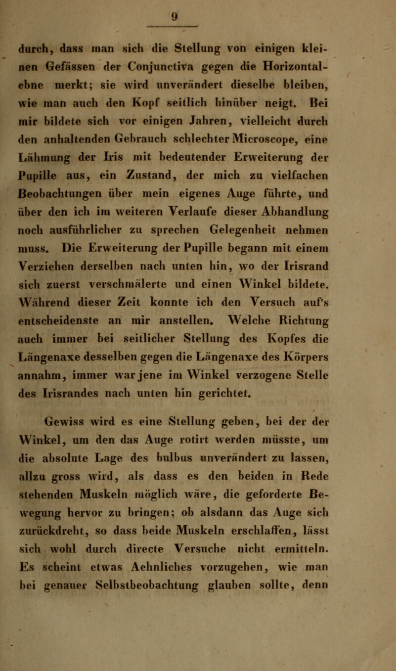 durch, dass man sich die Stellung von einigen klei- nen Gefässen der Conjunctiva gegen die Horizontal- ebne merkt; sie wird unverändert dieselbe bleiben, wie man auch den Kopf seitlich hinüber neigt. Bei mir bildete sich vor einigen Jahren, vielleicht durch den anhaltenden Gebrauch schlechter Microscope, eine Lähmung der Iris mit bedeutender Erweiterung der Pupille aus, ein Zustand, der mich zu vielfachen Beobachtungen über mein eigenes Auge führte, und über den ich im weiteren Verlaufe dieser Abhandlung noch ausführlicher zu sprechen Gelegenheit nehmen muss. Die Erweiterung der Pupille begann mit einem Verziehen derselben nach unten hin, wo der Irisrand sich zuerst verschmälerte und einen Winkel bildete. Während dieser Zeit konnte ich den Versuch auf's entscheidenste an mir anstellen. Welche Richtung auch immer bei seitlicher Stellung des Kopfes die Längenaxe desselben gegen die Längenaxe des Körpers annahm, immer war jene im Winkel verzogene Stelle des Irisrandes nach unten hin gerichtet. Gewiss wird es eine Stellung geben, bei der der Winkel, um den das Auge rotirt werden müsste, um die absolute Lage des bulbus unverändert zu lassen, allzu gross wird, als dass es den beiden in Rede stehenden Muskeln möglich wäre, die geforderte Be- wegung hervor zu bringen; ob alsdann das Auge sich zurückdreht, so dass beide Muskeln erschlaffen, lässt sich wohl durch directe Versuche nicht ermitteln. Es scheint etwas Aehnliches vorzugehen, wie man bei genauer Selbstbeobachtung glauben sollte, denn
