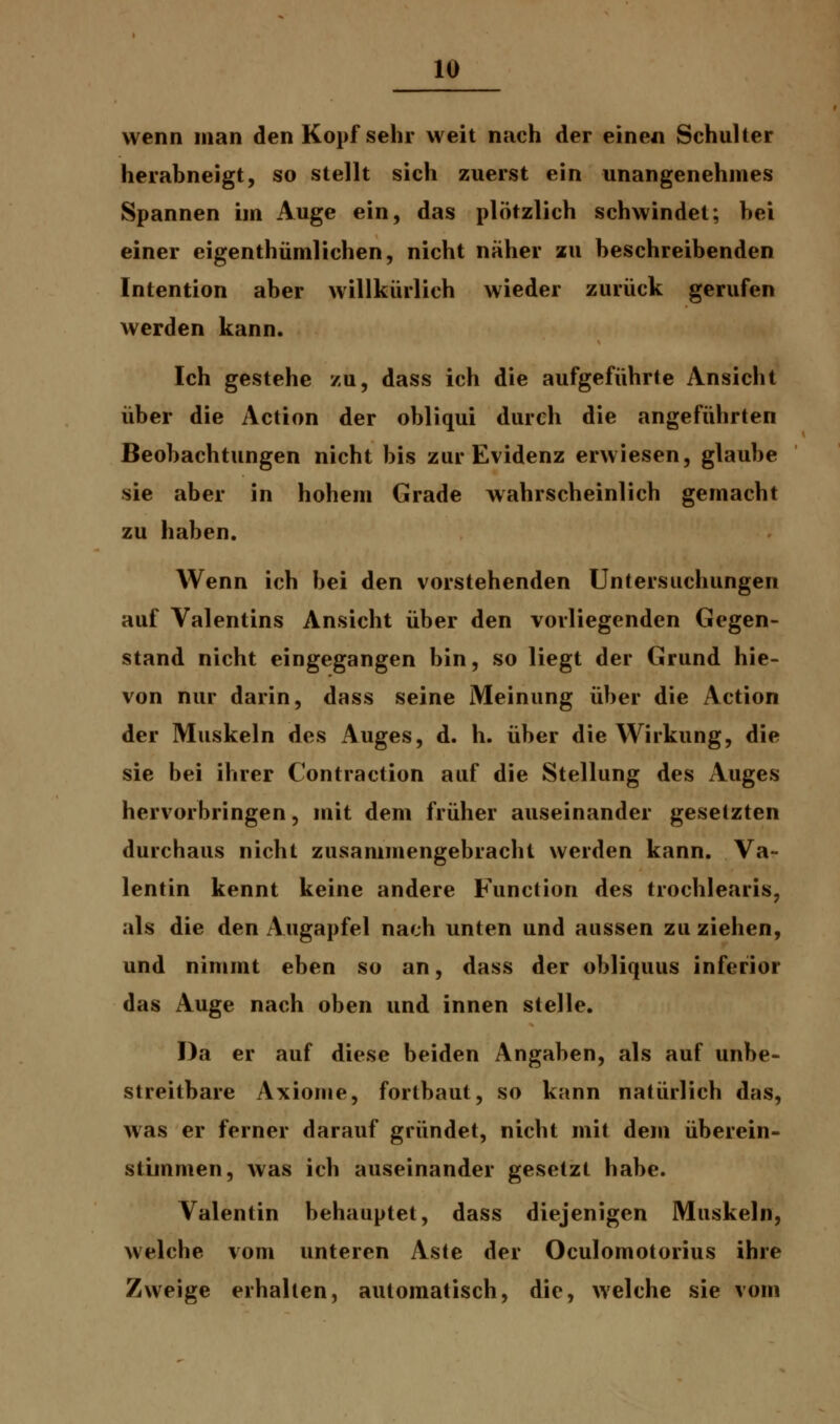 wenn man den Kopf sehr weit nach der einen Schulter herabneigt, so stellt sich zuerst ein unangenehmes Spannen im Auge ein, das plötzlich schwindet; bei einer eigenthümlichen, nicht näher zu beschreibenden Intention aber willkürlich wieder zurück gerufen werden kann. Ich gestehe zu, dass ich die aufgeführte Ansicht über die Action der obliqui durch die angeführten Beobachtungen nicht bis zur Evidenz erwiesen, glaube sie aber in hohem Grade wahrscheinlich gemacht zu haben. Wenn ich bei den vorstehenden Untersuchungen auf Valentins Ansicht über den vorliegenden Gegen- stand nicht eingegangen bin, so liegt der Grund hie- von nur darin, dass seine Meinung über die Action der Muskeln des Auges, d. h. über die Wirkung, die sie bei ihrer Contraction auf die Stellung des Auges hervorbringen, mit dem früher auseinander gesetzten durchaus nicht zusammengebracht werden kann. Va- lentin kennt keine andere Function des trochlearis, als die den Augapfel nach unten und aussen zuziehen, und nimmt eben so an, dass der obliquus inferior das Auge nach oben und innen stelle. Da er auf diese beiden Angaben, als auf unbe- streitbare Axiome, fortbaut, so kann natürlich das, was er ferner darauf gründet, nicht mit dem überein- stimmen, was ich auseinander gesetzt habe. Valentin behauptet, dass diejenigen Muskeln, welche vom unteren Aste der Oculomotorius ihre Zweige erhallen, automatisch, die, welche sie vom