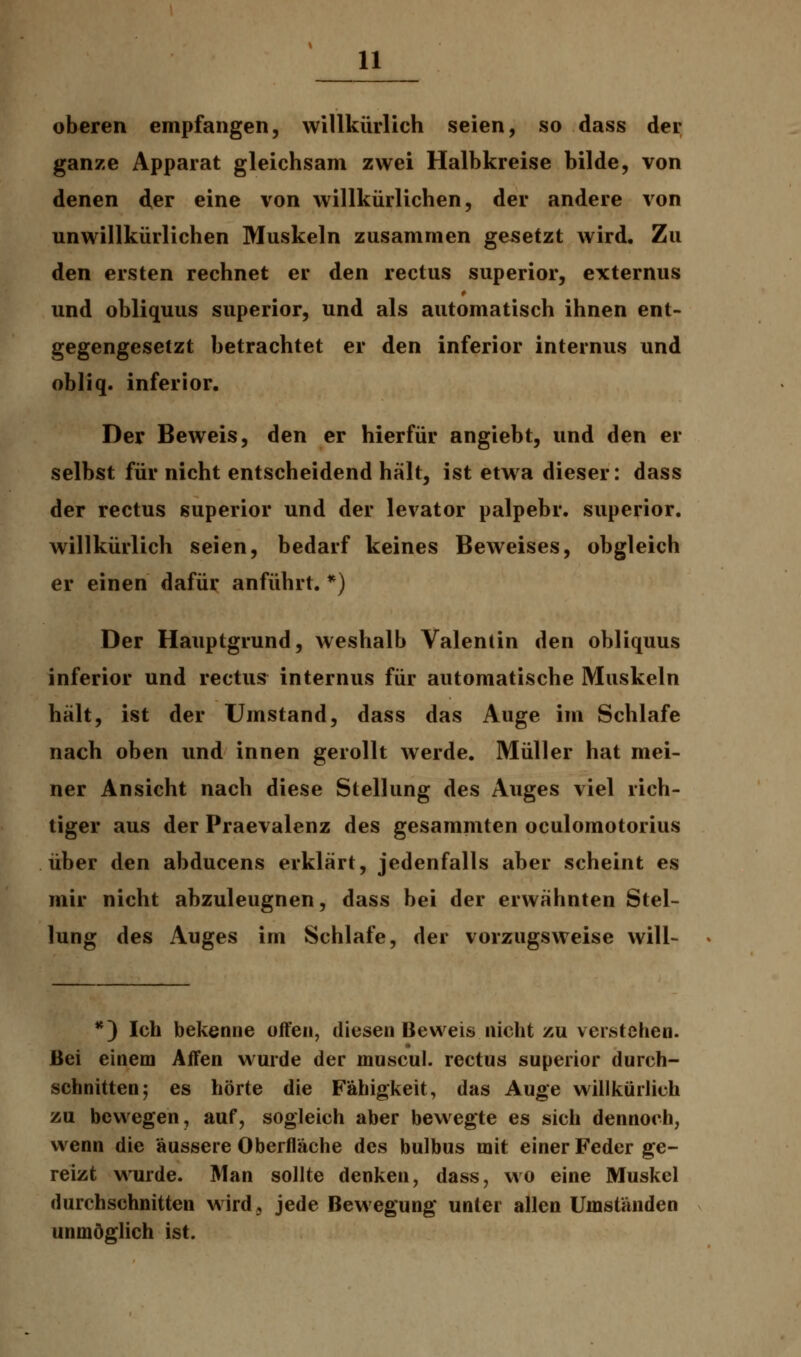 oberen empfangen, willkürlich seien, so dass der ganze Apparat gleichsam zwei Halbkreise bilde, von denen der eine von willkürlichen, der andere von unwillkürlichen Muskeln zusammen gesetzt wird. Zu den ersten rechnet er den rectus superior, externus und obliquus superior, und als automatisch ihnen ent- gegengesetzt betrachtet er den inferior internus und obliq. inferior. Der Beweis, den er hierfür angiebt, und den er selbst für nicht entscheidend hält, ist etwa dieser: dass der rectus superior und der levator palpebr. superior. willkürlich seien, bedarf keines Beweises, obgleich er einen dafür anführt. *) Der Hauptgrund, weshalb Valentin den obliquus inferior und rectus internus für automatische Muskeln hält, ist der Umstand, dass das Auge im Schlafe nach oben und innen gerollt werde. Müller hat mei- ner Ansicht nach diese Stellung des Auges viel rich- tiger aus der Praevalenz des gesammten oculomotorius über den abducens erklärt, jedenfalls aber scheint es mir nicht abzuleugnen, dass bei der erwähnten Stel- lung des Auges im Schlafe, der vorzugsweise will- *) Ich bekenne offen, diesen Beweis nicht zu verstehen. Bei einem Affen wurde der muscul. rectus superior durch- schnitten; es hörte die Fähigkeit, das Auge willkürlich zu bewegen, auf, sogleich aber bewegte es sich dennoch, wenn die äussere Oberfläche des bulbus mit einer Feder ge- reizt wurde. Man sollte denken, dass, wo eine Muskel durchschnitten wird, jede Bewegung unter allen Umständen unmöglich ist.