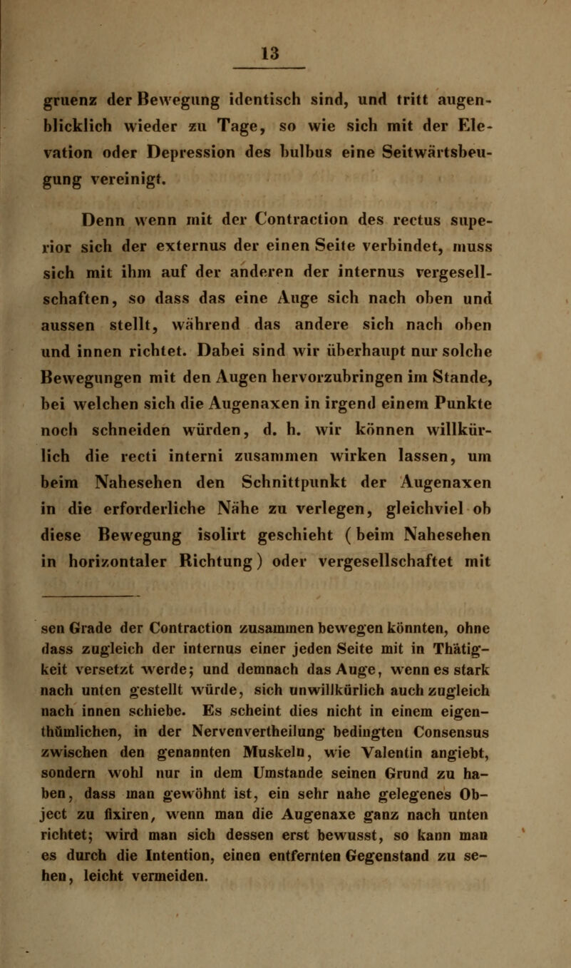 gruenz der Bewegung identisch sind, und tritt augen- blicklich wieder zu Tage, so wie sich mit der Ele- vation oder Depression des hulhus eine Seitwärtsbeu- gung vereinigt. Denn wenn mit der Contraction des rectus supe- rior sich der externus der einen Seite verbindet, muss sich mit ihm auf der anderen der internus vergesell- schaften, so dass das eine Auge sich nach oben und aussen stellt, während das andere sich nach oben und innen richtet. Dabei sind wir überhaupt nur solche Bewegungen mit den Augen hervorzubringen im Stande, bei welchen sich die Augenaxen in irgend einem Punkte noch schneiden würden, d. h. wir können willkür- lich die recti interni zusammen wirken lassen, um beim Nahesehen den Schnittpunkt der Augenaxen in die erforderliche Nähe zu verlegen, gleichviel ob diese Bewegung isolirt geschieht (beim Nahesehen in horizontaler Richtung) oder vergesellschaftet mit sen Grade der Contraction zusammen bewegen könnten, ohne dass zugleich der internus einer jeden Seite mit in Thätig- keit versetzt werde; und demnach das Auge, wenn es stark nach unten gestellt würde, sich unwillkürlich auch zugleich nach innen schiebe. Es scheint dies nicht in einem eigen- thüinlichen, in der Nervenvertheilung bedingten Consensus zwischen den genannten Muskeln, wie Valentin angiebt, sondern wohl nur in dem Umstände seinen Grund zu ha- ben, dass man gewöhnt ist, ein sehr nahe gelegenes Ob- ject zu fixiren, wenn man die Augenaxe ganz nach unten richtet; wird man sich dessen erst bewusst, so kann man es durch die Intention, einen entfernten Gegenstand zu se- hen, leicht vermeiden.