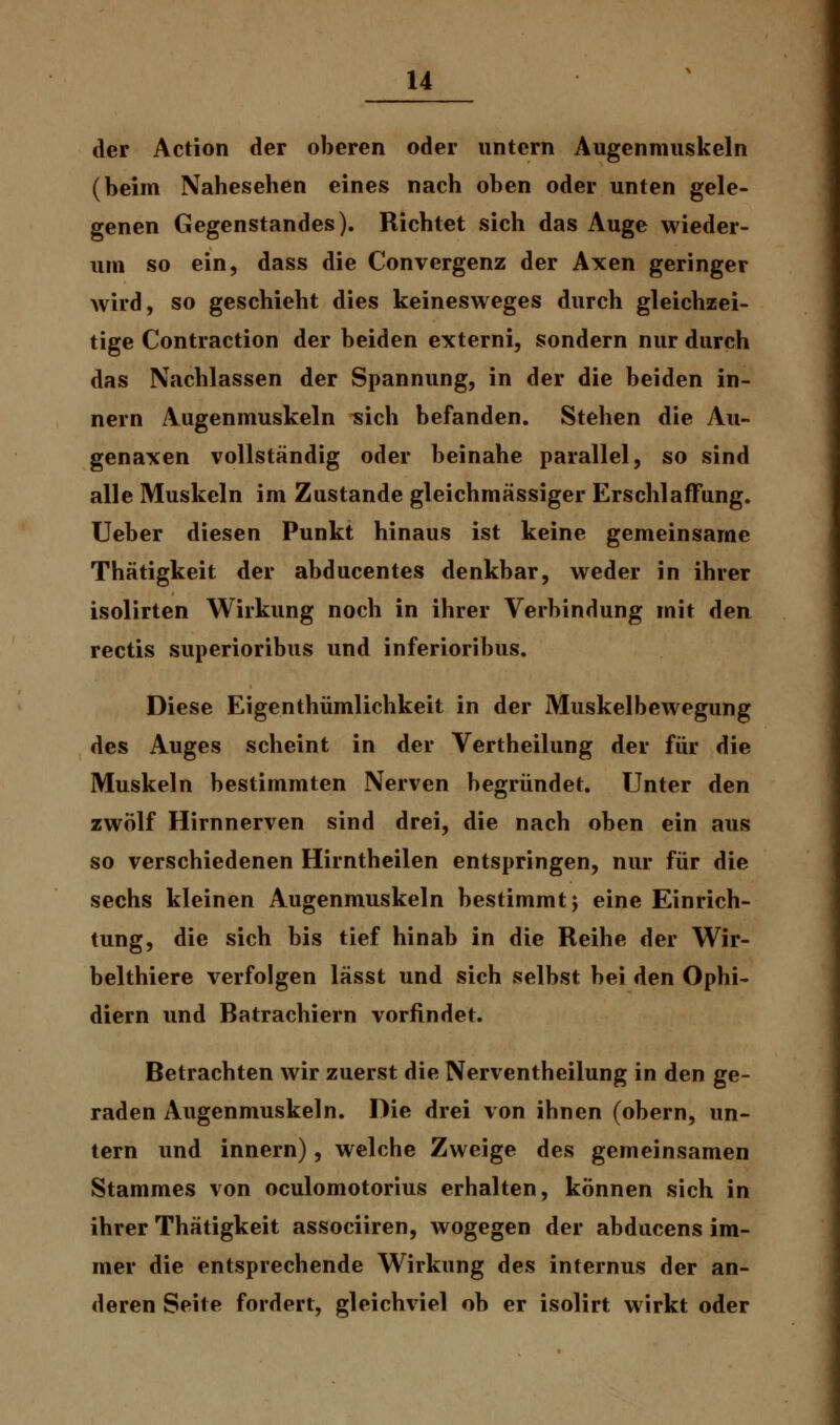 der Action der oberen oder untern Augenmuskeln (beim Nahesehen eines nach oben oder unten gele- genen Gegenstandes). Richtet sich das Auge wieder- um so ein, dass die Convergenz der Axen geringer wird, so geschieht dies keinesweges durch gleichzei- tige Contraction der beiden externi, sondern nur durch das Nachlassen der Spannung, in der die beiden in- nern Augenmuskeln sich befanden. Stehen die Au- genaxen vollständig oder beinahe parallel, so sind alle Muskeln im Zustande gleichmässiger Erschlaffung. Ueber diesen Punkt hinaus ist keine gemeinsame Thätigkeit der abducentes denkbar, weder in ihrer isolirten Wirkung noch in ihrer Verbindung mit den rectis superioribus und inferioribus. Diese Eigenthümlichkeit in der Muskelbewegung des Auges scheint in der Vertheilung der für die Muskeln bestimmten Nerven begründet. Unter den zwölf Hirnnerven sind drei, die nach oben ein aus so verschiedenen Hirntheilen entspringen, nur für die sechs kleinen Augenmuskeln bestimmt j eine Einrich- tung, die sich bis tief hinab in die Reihe der Wir- belthiere verfolgen lässt und sich selbst bei den Ophi- diern und Batrachiern vorfindet. Betrachten wir zuerst die Nerventheilung in den ge- raden Augenmuskeln. Die drei von ihnen (obern, un- tern und innern), welche Zweige des gemeinsamen Stammes von oculomotorius erhalten, können sich in ihrer Thätigkeit associiren, wogegen der abducens im- mer die entsprechende Wirkung des internus der an- deren Seite fordert, gleichviel ob er isolirt wirkt oder
