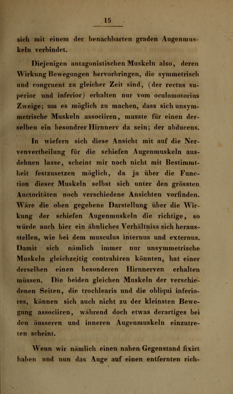 sich mit einem der benachbarten graden Augenmus- keln verbindet. Diejenigen antagonistischen Muskeln also, deren Wirkung Bewegungen hervorbringen, die symmetrisch und congruent zu gleicher Zeit sind, (der rectus su- perior und inferior) erhalten nur vom oculomotorius Zweige; um es möglich zu machen, dass sich unsym- metrische Muskeln associiren, musste für einen der- selben ein besondrer Hirnnerv da sein; der abducens. In wiefern sich diese Ansicht mit auf die Ner- venvertheilung für die schiefen Augenmuskeln aus- dehnen lasse, scheint mir noch nicht mit Bestimmt- heit festzusetzen möglich, da ja über die Func- tion dieser Muskeln selbst sich unter den grössten Auetoritaten noch verschiedene Ansichten vorfinden. Wäre die oben gegebene Darstellung über die Wir- kung der schiefen Augenmuskeln die richtige, so würde auch hier ein ähnliches Verhältniss sich heraus- stellen, wie bei dem musculus internus und externus. Damit sich nämlich immer nur unsymmetrische Muskeln gleichzeitig contrahiren könnten, hat einer derselben einen besonderen Hirnnerven erhalten müssen. Die beiden gleichen Muskeln der verschie- denen Seiten, die trochlearis und die obliqui inferio- res, können sich auch nicht zu der kleinsten Bewe- gung associiren, während doch etwas derartiges bei den äusseren und inneren Augenmuskeln einzutre- ten scheint. Wenn wir nämlich einen nahen Gegenstand fixirt haben und nun das Auge auf einen entfernten rieh-