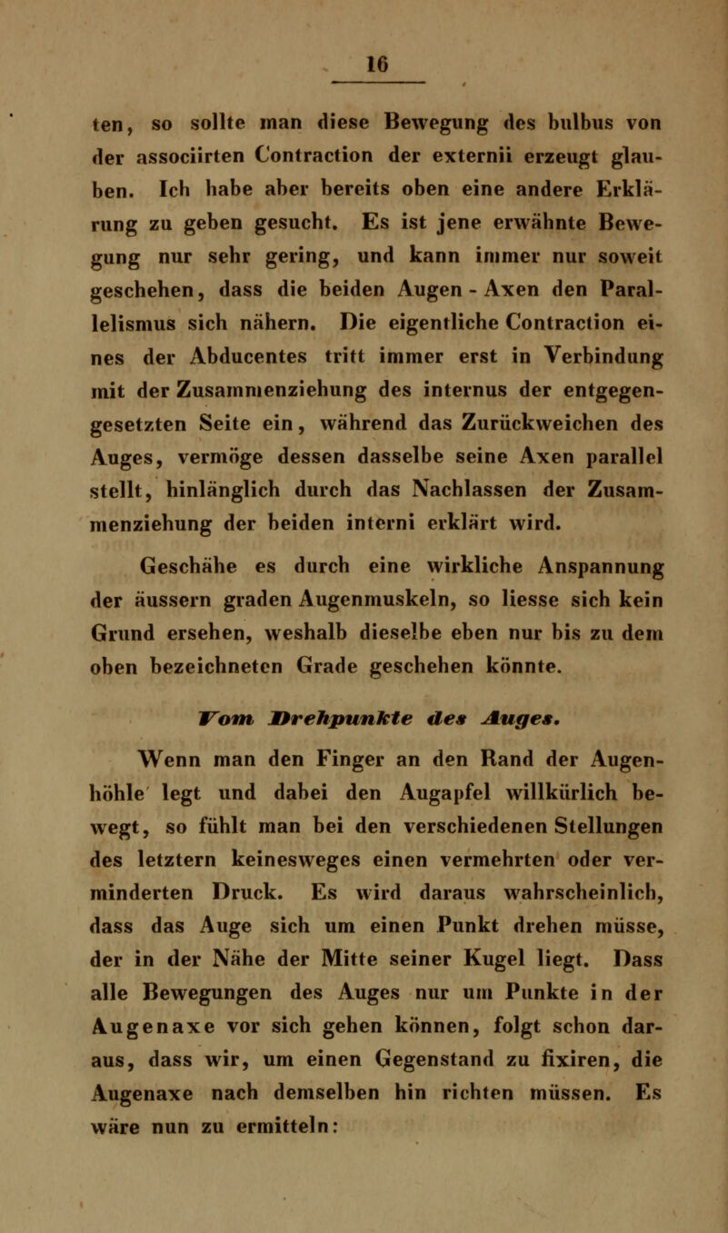 teil, so sollte man diese Bewegung des bulbus von der associirten Contraction der externii erzeugt glau- ben. Ich habe aber bereits oben eine andere Erklä- rung zu geben gesucht. Es ist jene erwähnte Bewe- gung nur sehr gering, und kann immer nur soweit geschehen, dass die beiden Augen - Axen den Paral- lelismus sich nähern. Die eigentliche Contraction ei- nes der Abducentes tritt immer erst in Verbindung mit der Zusammenziehung des internus der entgegen- gesetzten Seite ein, während das Zurückweichen des Auges, vermöge dessen dasselbe seine Axen parallel stellt, hinlänglich durch das Nachlassen der Zusam- menziehung der beiden intcrni erklärt wird. Geschähe es durch eine wirkliche Anspannung der äussern graden Augenmuskeln, so Hesse sich kein Grund ersehen, weshalb dieselbe eben nur bis zu dem oben bezeichneten Grade geschehen könnte. Vom Drehpunkte des Auge», Wenn man den Finger an den Rand der Augen- höhle legt und dabei den Augapfel willkürlich be- wegt, so fühlt man bei den verschiedenen Stellungen des letztern keinesweges einen vermehrten oder ver- minderten Druck. Es wird daraus wahrscheinlich, dass das Auge sich um einen Punkt drehen müsse, der in der Nähe der Mitte seiner Kugel liegt. Dass alle Bewegungen des Auges nur um Punkte in der Augenaxe vor sich gehen können, folgt schon dar- aus, dass wir, um einen Gegenstand zu fixiren, die Augenaxe nach demselben hin richten müssen. Es wäre nun zu ermitteln: