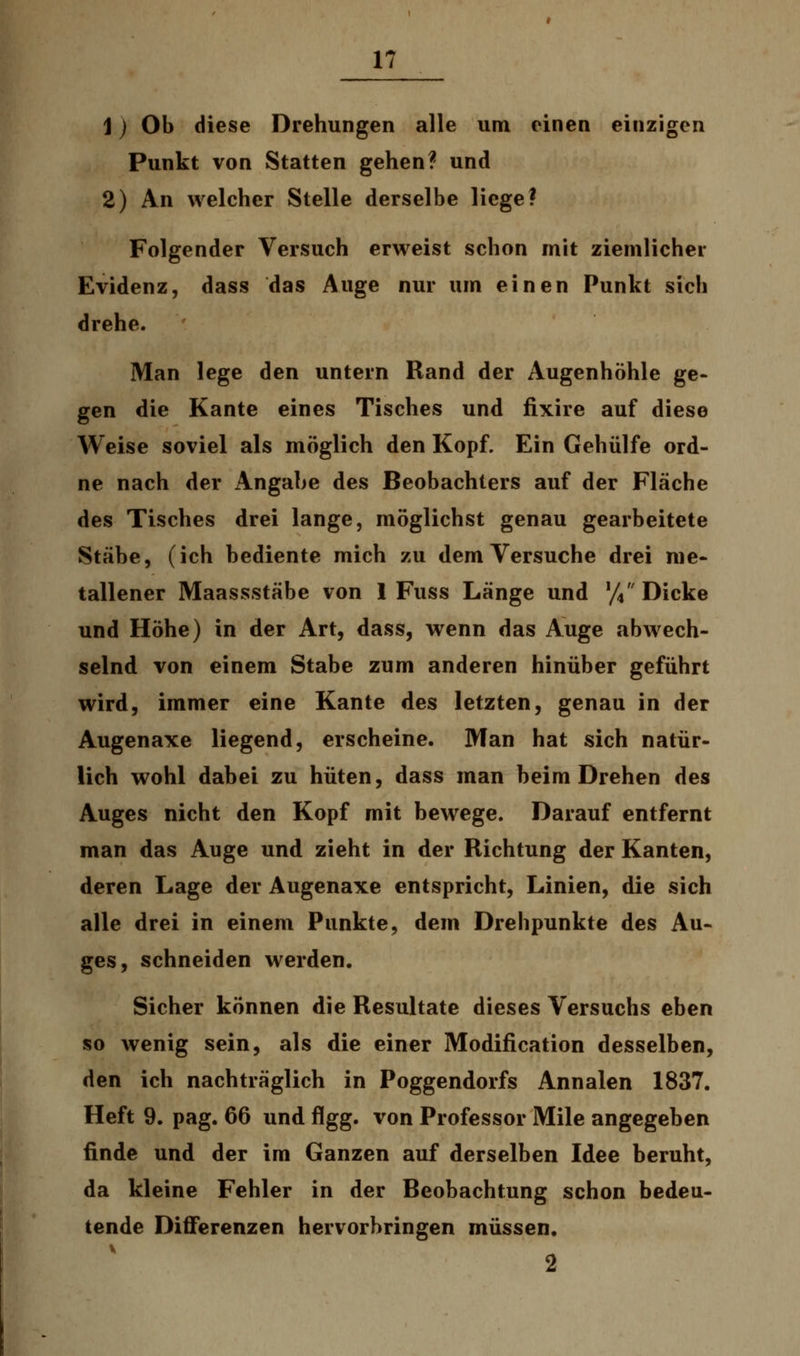 j) Ob diese Drehungen alle um einen einzigen Punkt von Statten gehen? und 2) An welcher Stelle derselbe liege? Folgender Versuch erweist schon mit ziemlicher Evidenz, dass das Auge nur um einen Punkt sich drehe. Man lege den untern Rand der Augenhöhle ge- gen die Kante eines Tisches und fixire auf diese Weise soviel als möglich den Kopf. Ein Gehülfe ord- ne nach der Angabe des Beobachters auf der Fläche des Tisches drei lange, möglichst genau gearbeitete Stäbe, (ich bediente mich zu dem Versuche drei me- tallener Maassstäbe von 1 Fuss Länge und % Dicke und Höhe) in der Art, dass, wenn das Auge abwech- selnd von einem Stabe zum anderen hinüber geführt wird, immer eine Kante des letzten, genau in der Augenaxe liegend, erscheine. Man hat sich natür- lich wohl dabei zu hüten, dass man beim Drehen des Auges nicht den Kopf mit bewege. Darauf entfernt man das Auge und zieht in der Richtung der Kanten, deren Lage der Augenaxe entspricht, Linien, die sich alle drei in einem Punkte, dem Drehpunkte des Au- ges, schneiden werden. Sicher können die Resultate dieses Versuchs eben so wenig sein, als die einer Modification desselben, den ich nachträglich in Poggendorfs Annalen 1837. Heft 9. pag. 66 und flgg. von Professor Mile angegeben finde und der im Ganzen auf derselben Idee beruht, da kleine Fehler in der Beobachtung schon bedeu- tende Differenzen hervorbringen müssen. 2