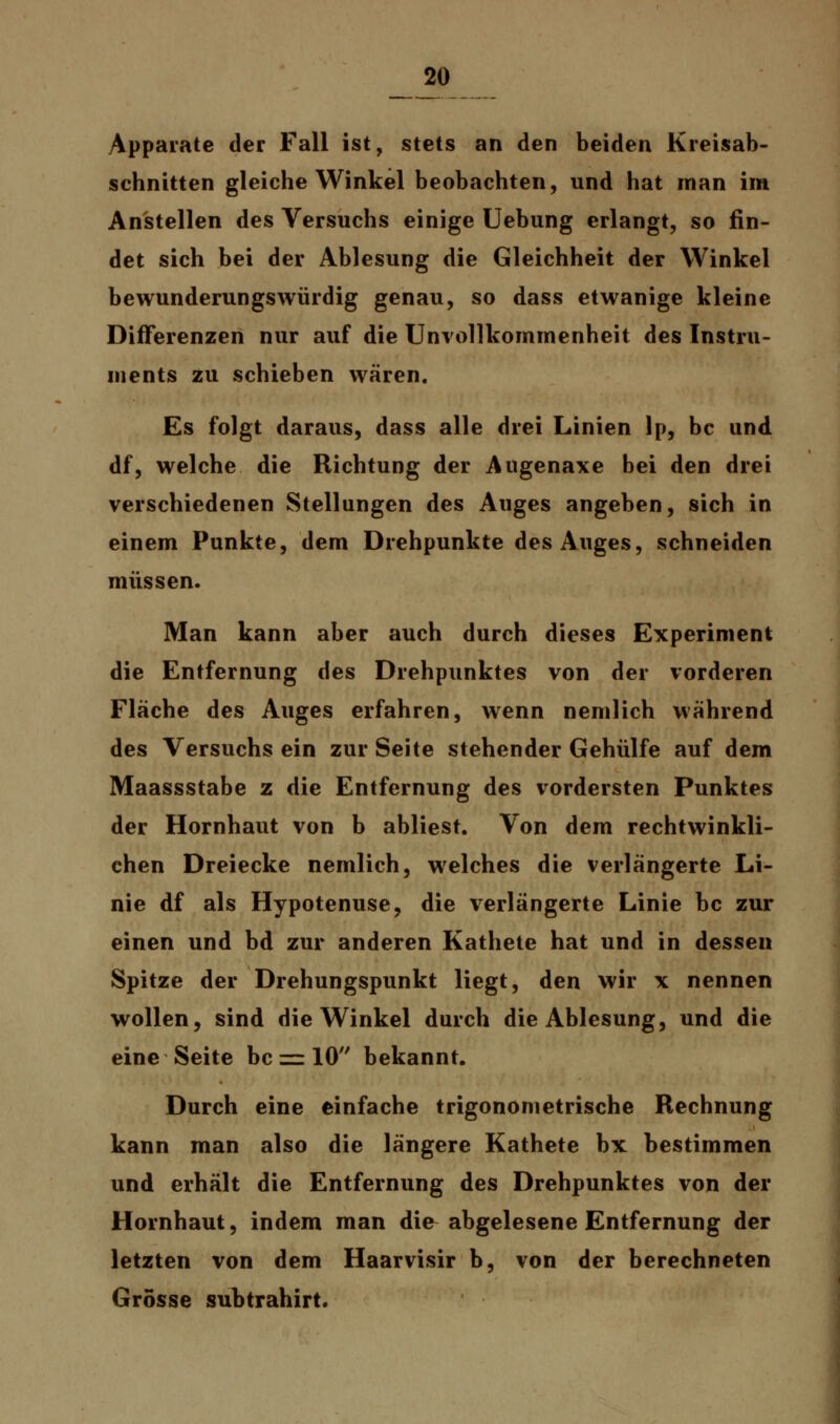 Apparate der Fall ist, stets an den beiden Kreisab- schnitten gleiche Winkel beobachten, und hat man im Anstellen des Versuchs einige Uebung erlangt, so fin- det sich bei der Ablesung die Gleichheit der Winkel bewunderungswürdig genau, so dass etwanige kleine Differenzen nur auf die Unvollkommenheit des Instru- ments zu schieben wären. Es folgt daraus, dass alle drei Linien 1p, bc und df, welche die Richtung der Augenaxe bei den drei verschiedenen Stellungen des Auges angeben, sich in einem Punkte, dem Drehpunkte des Auges, schneiden müssen. Man kann aber auch durch dieses Experiment die Entfernung des Drehpunktes von der vorderen Fläche des Auges erfahren, wenn nemlich während des Versuchs ein zur Seite stehender Gehülfe auf dem Maassstabe z die Entfernung des vordersten Punktes der Hornhaut von b abliest. Von dem rechtwinkli- chen Dreiecke nemlich, welches die verlängerte Li- nie df als Hypotenuse, die verlängerte Linie bc zur einen und bd zur anderen Kathete hat und in dessen Spitze der Drehungspunkt liegt, den wir x nennen wollen, sind die Winkel durch die Ablesung, und die eine Seite bc = 10 bekannt. Durch eine einfache trigonometrische Rechnung kann man also die längere Kathete bx bestimmen und erhält die Entfernung des Drehpunktes von der Hornhaut, indem man die abgelesene Entfernung der letzten von dem Haarvisir b, von der berechneten Grösse subtrahirt.