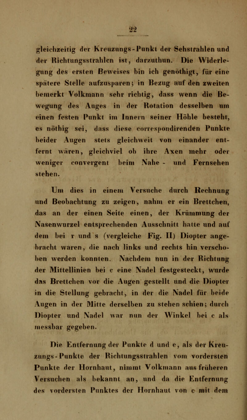 gleichzeitig der Kreuzungs-Punkt der Sehstrahlen und der Richtungsstrahlcn ist, darzuthun. Die Widerle- gung des ersten Beweises bin ich genöthigt, für eine spätere Stelle aufzusparen; in Bezug auf den zweiten bemerkt Volkmann sehr richtig, dass wenn die Be- wegung des Auges in der Rotation desselben um einen festen Punkt im Innern seiner Höhle besteht, es nöthig sei, dass diese conespondirenden Punkte beider Augen stets gleichweit von einander ent- fernt wären, gleichviel ob ihre Axen mehr oder weniger convergent beim Nahe - und Fernsehen stehen. Um dies in einem Versuche durch Rechnung und Beobachtung zu zeigen, nahm er ein Brettchen, das an der einen Seite einen, der Krümmung der Nasenwurzel entsprechenden Ausschnitt hatte und auf dem bei r und s (vergleiche Fig. II) Diopter ange- bracht waren, die nach links und rechts hin verscho- ben werden konnten. Nachdem nun in der Richtung der Mittellinien bei c eine Nadel festgesteckt, wurde das Brettchen vor die Augen gestellt und die Diopter in die Stellung gebracht, in der die Nadel für beide Augen in der Mitte derselben zu stehen schien; durch Diopter und Nadel war nun der Winkel bei c als messbar gegeben. Die Entfernung der Punkte d und e, als der Kreu- zungs-Punkte der Richtungsstrahlen vom vordersten Punkte der Hornhaut, nimmt Volkmann aus früheren Versuchen als bekannt an, und da die Entfernung des vordersten Punktes der Hornhaut von c mit dem