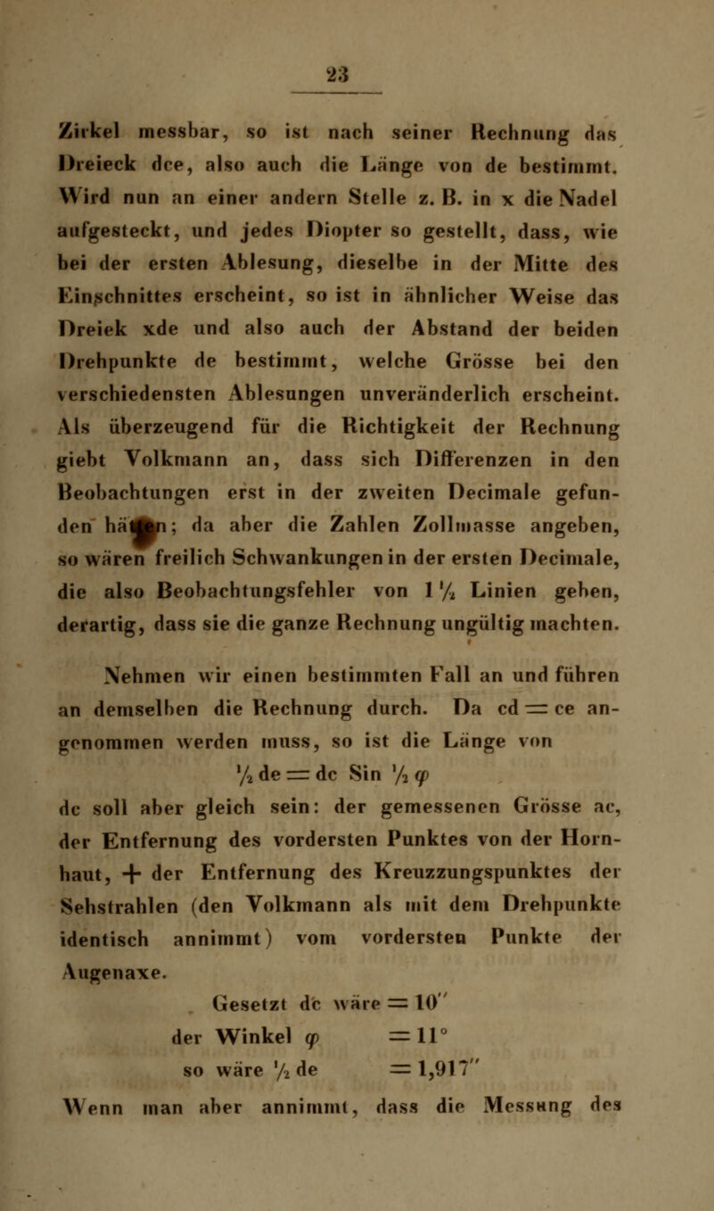 Zirkel messbar, so ist nach seiner Rechnung das Dreieck dce, also auch die Länge von de bestimmt. Wird nun an einer andern Stelle z.B. in x die Nadel aufgesteckt, und jedes Diopter so gestellt, dass, wie bei der ersten Ablesung, dieselbe in der Mitte des Einschnittes erscheint, so ist in ähnlicher Weise das Dreiek xde und also auch der Abstand der beiden Drehpunkte de bestimmt, welche Grösse bei den verschiedensten Ablesungen unveränderlich erscheint. Als überzeugend für die Richtigkeit der Rechnung giebt Volkmann an, dass sich Differenzen in den Beobachtungen erst in der zweiten Decimale gefun- den liaÄn: da aber die Zahlen Zollmasse angeben, so wären freilich Schwankungen in der ersten Decimale, die also Beobachtungsfehler von 1 % Linien geben, derartig, dass sie die ganze Rechnung ungültig machten. Nehmen wir einen bestimmten Fall an und führen an demselben die Rechnung durch. Da cd = ce an- genommen werden muss, so ist die Länge von !/2 de = de Sin y2 q> de soll aber gleich sein: der gemessenen Grösse ac, der Entfernung des vordersten Punktes von der Horn- haut, + der Entfernung des Kreuzzungspunktes der Sehstrahlen (den Volkmann als mit dem Drehpunkte identisch annimmt) vom vordersten Punkte der Vugenaxe. Gesetzt de wäre = 10 der Winkel q> = 11° so wäre '/2 de =1,917 Wenn man aber annimmt, dass die Messung des