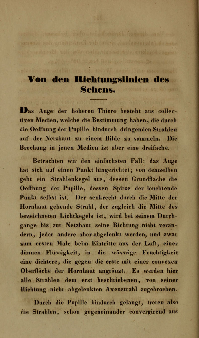 Von den Riehtungsliiiieii des Sehens. ■Jas Auge der höheren Thiere besteht aus collec- tiven Medien, welche die Bestimmung haben, die durch die Oeffnung der Pupille hindurch dringenden Strahlen auf der Netzhaut zu einem Bilde zu sammeln. Die Brechung in jenen Medien ist aber eine dreifache. Betrachten wir den einfachsten Fall: das Auge hat sich auf einen Punkt hingerichtet; von demselben geht ein Strahlenkegel aus, dessen Grundfläche die Oeffnung der Pupille, dessen Spitze der leuchtende Punkt selbst ist. Der senkrecht durch die Mitte der Hornhaut gehende Strahl, der zugleich die Mitte des bezeichneten Lichtkegels ist, wird bei seinem Durch- gange bis zur Netzhaut seine Richtung nicht verän- dern, jeder andere aber abgelenkt werden, und zwar zum ersten Male beim Eintritte aus der Luft, einer dünnen Flüssigkeit, in die wässrige Feuchtigkeit eine dichtere, die gegen die erste mit einer convexen Oberfläche der Hornhaut angränzt. Es werden hier alle Strahlen dem erst beschriebenen, von seiner Richtung nicht abgelenkten Axenstrahl zugebrochen. Durch die Pupille hindurch gelangt, treten also die Strahlen, schon gegeneinander convergirend aus