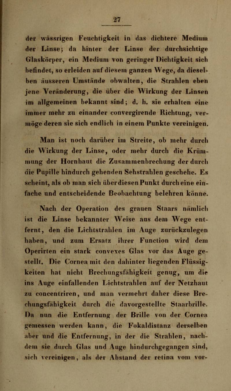 der wässrigen Feuchtigkeit in das dichtere Medium der Linse j da hinter der Linse der durchsichtige Glaskörper, ein Medium von geringer Dichtigkeit sich hefindet, so erleiden auf diesem ganzen Wege, da diesel- ben äusseren Umstände obwalten, die Strahlen eben jene Veränderung, die über die Wirkung der Linsen im allgemeinen bekannt sind; d. h. sie erhalten eine immer mehr zu einander convergirende Richtung, ver- möge deren sie sich endlich in einem Punkte vereinigen. Man ist noch darüber im Streite, ob mehr durch die Wirkung der Linse, oder mehr durch die Krüm- mung der Hornhaut die Zusammenbrechung der durch die Pupille hindurch gehenden Sehstrahlen geschehe. Es scheint, als ob man sich über diesen Punkt durch eine ein- fache und entscheidende Beobachtung belehren könne. Nach der Operation des grauen Staars nämlich ist die Linse bekannter Weise aus dem Wege ent- fernt, den die Lichtstrahlen im Auge zurückzulegen haben, und zum Ersatz ihrer Function wird dem Operirten ein stark convexes Glas vor das Auge ge- stellt. Die Cornea mit den dahinter liegenden Flüssig- keiten hat nicht Brechungsfähigkeit genug, um die ins Auge einfallenden Lichtstrahlen auf der Netzhaut zu concentriren, und man vermehrt daher diese Bre- chungsfähigkeit durch die davorgestellte Staarbrille. Da nun die Entfernung der Brille von der Cornea gemessen werden kann, die Fokaldistanz derselben aber und die Entfernung, in der die Strahlen, nach- dem sie durch Glas und Auge hindurchgegangen sind, sich vereinigen, als der Abstand der retina vom vor-