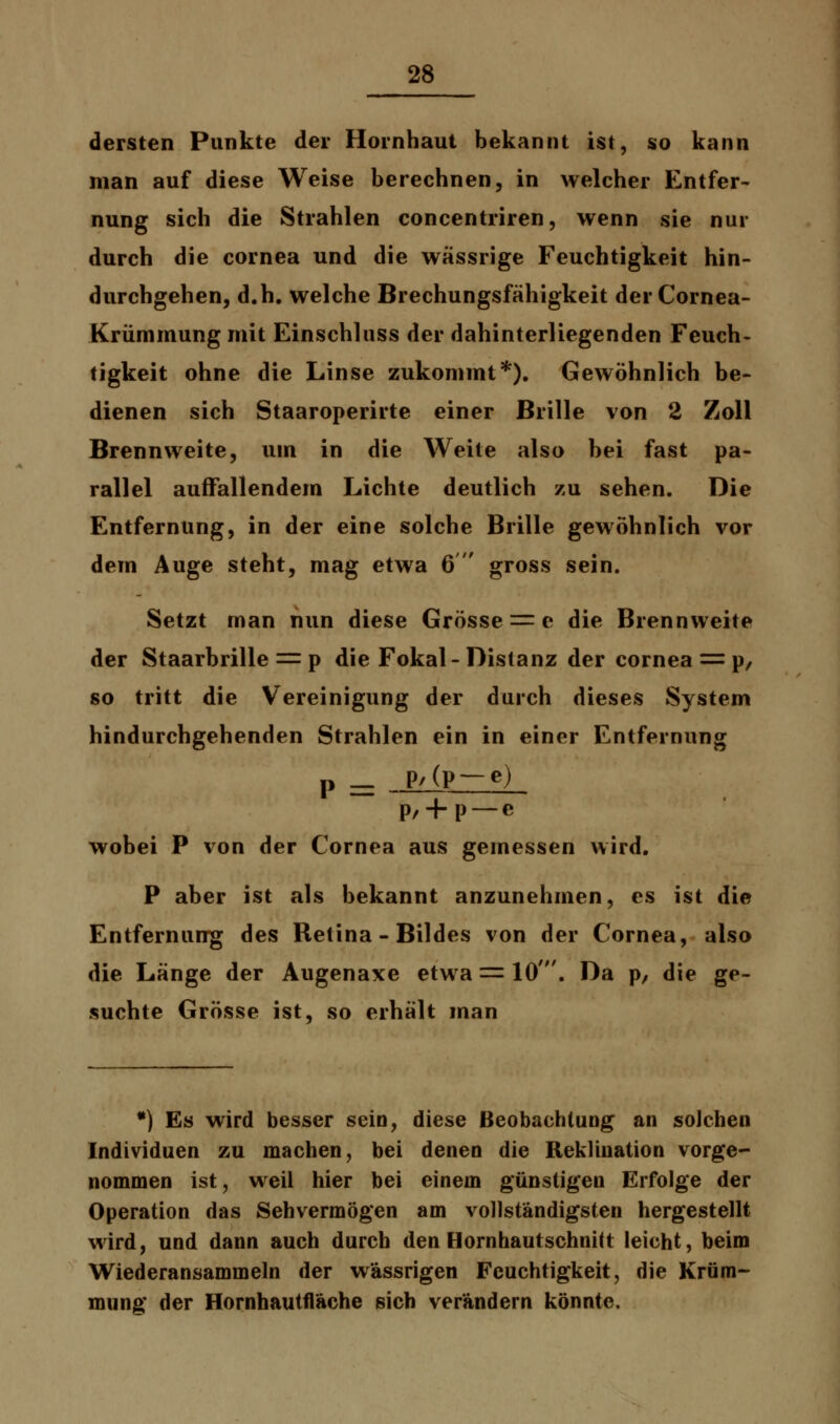dersten Punkte der Hornhaut bekannt ist, so kann man auf diese Weise berechnen, in welcher Entfer- nung sich die Strahlen concentriren, wenn sie nur durch die Cornea und die wässrige Feuchtigkeit hin- durchgehen, d.h. welche Brechungsfähigkeit der Cornea- Krümmung mit Einschluss der dahinterliegenden Feuch- tigkeit ohne die Linse zukommt*). Gewöhnlich be- dienen sich Staaroperirte einer Brille von 2 Zoll Brennweite, um in die Weite also bei fast pa- rallel auffallendem Lichte deutlich zu sehen. Die Entfernung, in der eine solche Brille gewöhnlich vor dem Auge steht, mag etwa 6  gross sein. Setzt man nun diese Grösse == e die Brennweite der Staarbrille = p die Fokal- Distanz der Cornea = p, so tritt die Vereinigung der durch dieses System hindurchgehenden Strahlen ein in einer Entfernung p — P'(P —e) P/ + P — e wobei P von der Cornea aus gemessen wird. P aber ist als bekannt anzunehmen, es ist die Entfernung des Retina - Bildes von der Cornea, also die Länge der Augenaxe etwa == 10'. Da p, die ge- suchte Grösse ist, so erhält man *) Es wird besser sein, diese Beobachtung an solchen Individuen zu machen, bei denen die Reklination vorge- nommen ist, weil hier bei einem günstigen Erfolge der Operation das Sehvermögen am vollständigsten hergestellt wird, und dann auch durch den Hornhautschnitt leicht, beim Wiederansammeln der wässrigen Feuchtigkeit, die Krüm- mung der Hornhautfläche sich verändern könnte.