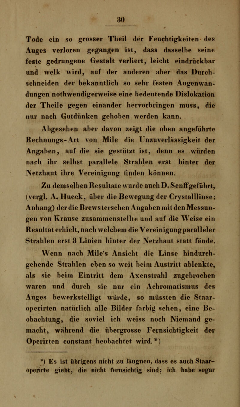 Tode ein so grosser Theil der Feuchtigkeiten des Auges verloren gegangen ist, dass dasselbe seine feste gedrungene Gestalt verliert, leicht eindrückbar und welk wird, auf der anderen aber das Durch- schneiden der bekanntlich so sehr festen Augenwan- düngen nothwendigerweise eine bedeutende Dislokation der Theile gegen einander hervorbringen muss, die nur nach Gutdünken gehoben werden kann. Abgesehen aber davon zeigt die oben angeführte Rechnungs-Art von Mile die Unzuverlässigkeit der Angaben, auf die sie gestützt ist, denn es würden nach ihr selbst parallele Strahlen erst hinter der Netzhaut ihre Vereinigung finden können. Zu demselben Resultate wurde auch D. Senffgeführt, (vergl. A. Hueck, über die Bewegung der Crystalllinse; A nhang) der die Brewsterschen Angaben mit den Messun- gen von Krause zusammenstellte und auf die Weise ein Resultat erhielt, nach welchem die Vereinigung paralleler Strahlen erst 3 Linien hinter der Netzhaut statt fände. Wenn nach Mile's Ansicht die Linse hindurch- gehende Strahlen eben so weit beim Austritt ablenkte, als sie beim Eintritt dem Axenstrahl zugebrochen waren und durch sie nur ein Achromatismus des Auges bewerkstelligt würde, so müssten die Staar- operirten natürlich alle Bilder farbig sehen, eine Be- obachtung, die soviel ich weiss noch Niemand ge- macht, während die übergrosse Fernsichtigkeit der Operirten constant beobachtet wird. *) *) Es ist übrigens nicht zu läugnen, dass es auch Staar- opcrirte giebt, die nicht fernsichtig sind; ich habe sogar