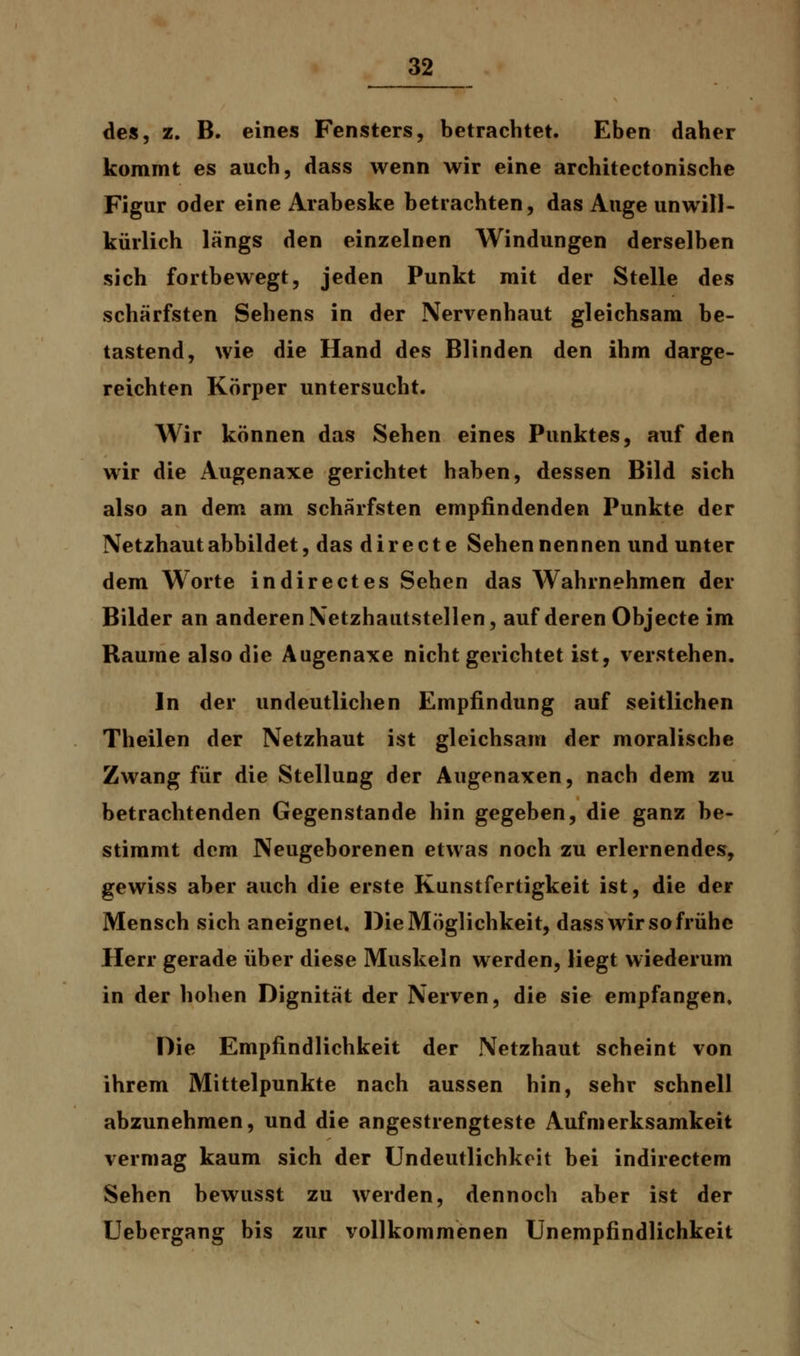 des, z. B. eines Fensters, betrachtet. Eben daher kommt es auch, dass wenn wir eine architectonische Figur oder eine Arabeske betrachten, das Auge unwill- kürlich längs den einzelnen Windungen derselben sich fortbewegt, jeden Punkt mit der Stelle des schärfsten Sehens in der Nervenhaut gleichsam be- tastend, wie die Hand des Blinden den ihm darge- reichten Körper untersucht. Wir können das Sehen eines Punktes, auf den wir die Augenaxe gerichtet haben, dessen Bild sich also an dem am schärfsten empfindenden Punkte der Netzhaut abbildet, das directe Sehennennen und unter dem Worte indirectes Sehen das Wahrnehmen der Bilder an anderen Netzhautstellen, auf deren Objecte im Räume also die Augenaxe nicht gerichtet ist, verstehen. In der undeutlichen Empfindung auf seitlichen Theilen der Netzhaut ist gleichsam der moralische Zwang für die Stellung der Augenaxen, nach dem zu betrachtenden Gegenstande hin gegeben, die ganz be- stimmt dem Neugeborenen etwas noch zu erlernendes, gewiss aber auch die erste Kunstfertigkeit ist, die der Mensch sich aneignet. Die Möglichkeit, dass wir so frühe Herr gerade über diese Muskeln werden, liegt wiederum in der hohen Dignität der Nerven, die sie empfangen. Die Empfindlichkeit der Netzhaut scheint von ihrem Mittelpunkte nach aussen hin, sehr schnell abzunehmen, und die angestrengteste Aufmerksamkeit vermag kaum sich der Undeutlichkeit bei indirectem Sehen bewusst zu werden, dennoch aber ist der Uebergang bis zur vollkommenen Unempfindlichkeit