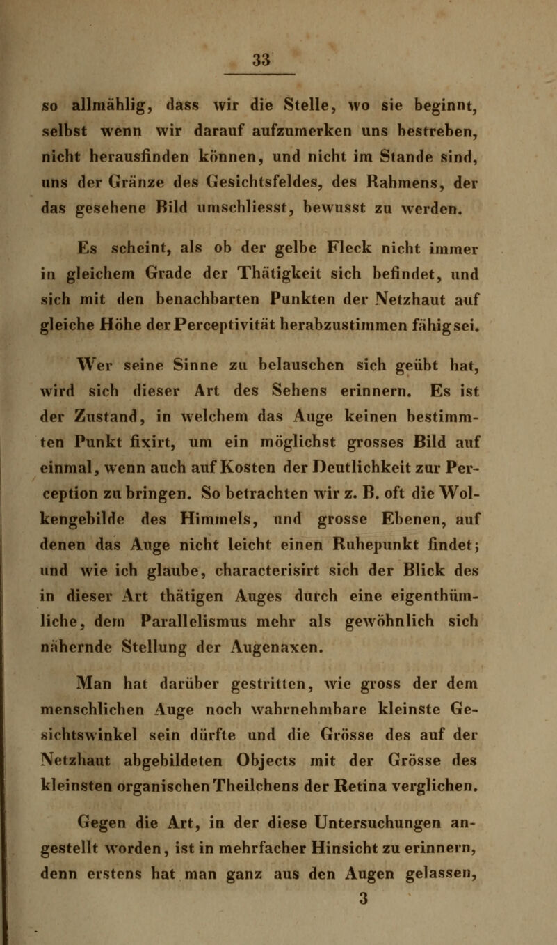 so allmählig, dass wir die Stelle, wo sie beginnt, selbst wenn wir darauf aufzumerken uns bestreben, nicht herausfinden können, und nicht im Stande sind, uns der Gränze des Gesichtsfeldes, des Rahmens, der das gesehene Bild umschliesst, bewusst zu werden. Es scheint, als ob der gelbe Fleck nicht immer in gleichem Grade der Thätigkeit sich befindet, und sich mit den benachbarten Punkten der Netzhaut auf gleiche Höhe derPerceptivität herabzustimmen fähig sei. Wer seine Sinne zu belauschen sich geübt hat, wird sich dieser Art des Sehens erinnern. Es ist der Zustand, in welchem das Auge keinen bestimm- ten Punkt fixirt, um ein möglichst grosses Bild auf einmal, wenn auch auf Kosten der Deutlichkeit zur Per- ception zu bringen. So betrachten wir z. B. oft die Wol- kengebilde des Himmels, und grosse Ebenen, auf denen das Auge nicht leicht einen Ruhepunkt findet \ und wie ich glaube, characterisirt sich der Blick des in dieser Art thätigen Auges durch eine eigenthüm- liche, dem Parallelismus mehr als gewöhnlich sich nähernde Stellung der Augenaxen. Man hat darüber gestritten, wie gross der dem menschlichen Auge noch wahrnehmbare kleinste Ge- sichtswinkel sein dürfte und die Grösse des auf der Netzhaut abgebildeten Objects mit der Grösse des kleinsten organischen Theilchens der Retina verglichen. Gegen die Art, in der diese Untersuchungen an- gestellt worden, ist in mehrfacher Hinsicht zu erinnern, denn erstens hat man ganz aus den Augen gelassen, 3