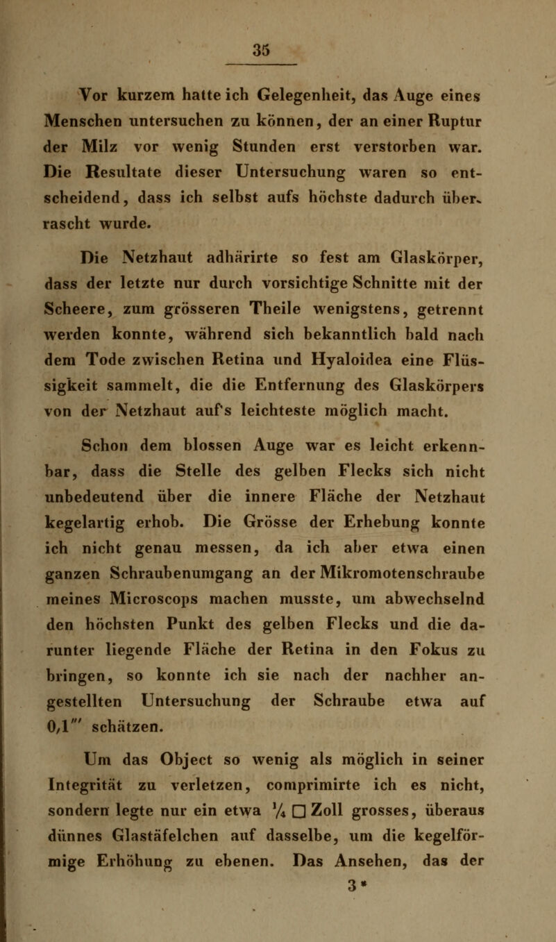 Vor kurzem hatte ich Gelegenheit, das Auge eines Menschen untersuchen zu können, der an einer Ruptur der Milz vor wenig Stunden erst verstorben war. Die Resultate dieser Untersuchung waren so ent- scheidend, dass ich selbst aufs höchste dadurch über, rascht wurde. Die Netzhaut adhärirte so fest am Glaskörper, dass der letzte nur durch vorsichtige Schnitte mit der Scheere, zum grösseren Theile wenigstens, getrennt werden konnte, während sich bekanntlich bald nach dem Tode zwischen Retina und Hyaloidea eine Flüs- sigkeit sammelt, die die Entfernung des Glaskörpers von der Netzhaut aufs leichteste möglich macht. Schon dem blossen Auge war es leicht erkenn- bar, dass die Stelle des gelben Flecks sich nicht unbedeutend über die innere Fläche der Netzhaut kegelartig erhob. Die Grösse der Erhebung konnte ich nicht genau messen, da ich aber etwa einen ganzen Schraubenumgang an der Mikromotenschraube meines Microscops machen musste, um abwechselnd den höchsten Punkt des gelben Flecks und die da- runter liegende Fläche der Retina in den Fokus zu bringen, so konnte ich sie nach der nachher an- gestellten Untersuchung der Schraube etwa auf 0/1' schätzen. Um das Object so wenig als möglich in seiner Integrität zu verletzen, comprimirte ich es nicht, sondern legte nur ein etwa !/4 □ Zoll grosses, überaus dünnes Glastäfelchen auf dasselbe, um die kegelför- mige Erhöhung zu ebenen. Das Ansehen, das der 3»