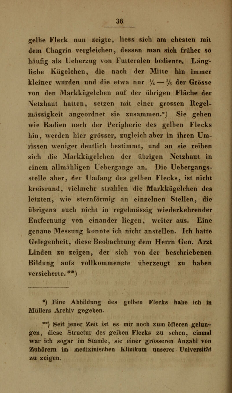 gelbe Fleck nun zeigte, Hess sich am ehesten mit dem Chagrin vergleichen, dessen man sich früher so häufig als Ueberzug von Futteralen bediente. Läng- liche Kügelchen, die nach der Mitte hin immer kleiner wurden und die etwa nur '/4 — % der Grösse von den Markkügelchen auf der übrigen Fläche der Netzhaut hatten, setzen mit einer grossen Regel- mässigkeit angeordnet sie zusammen.*) Sie gehen wie Radien nach der Peripherie des gelben Flecks hin, werden hier grösser, zugleich aber in ihren Um- rissen weniger deutlich bestimmt, und an sie reihen sich die Markkügelchen der übrigen Netzhaut in einem allmähligen Uebergange an. Die Uebergangs- stelle aber, der Umfang des gelben Flecks, ist nicht kreisrund, vielmehr strahlen die Markkügelchen des letzten, wie sternförmig an einzelnen Stellen, die übrigens auch nicht in regelmässig wiederkehrender Entfernung von einander liegen, weiter aus. Eine genaue Messung konnte ich nicht anstellen. Ich hatte Gelegenheit, diese Beobachtung dem Herrn Gen. Arzt Linden zu zeigen, der sich von der beschriebenen Bildung aufs vollkommenste überzeugt zu haben versicherte. **) *) Eine Abbildung des gelben Flecks habe ich in Müllers Archiv gegeben. **) Seit jener Zeit ist es mir noch zum öfteren gelun- gen, diese Structur des gelben Flecks zu sehen, einmal war ich sogar im Stande, sie einer grösseren Anzahl von Zuhörern im medizinischen Klinikum unserer Universität zu zeigen.
