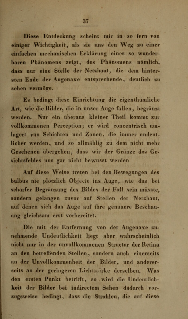 Diese Entdeckung scheint mir in so fern von einiger Wichtigkeit, als sie uns den Weg zu einer einfachen mechanischen Erklärung eines so wunder- baren Phänomens zeigt, des Phänomens nämlich, dass nur eine Stelle der Netzhaut, die dem hinter- sten Ende der Augenaxe entsprechende, deutlich zu sehen vermöge. Es bedingt diese Einrichtung die eigenthümliche Art, wie die Bilder, die in unser Auge fallen, begränzt werden. Nur ein überaus kleiner Theil kommt zur vollkommenen Perception; er wird concentrisch um- lagert von Schichten und Zonen, die immer undeut- licher werden, und so allmählig zu dem nicht mehr Gesehenen übergehen, dass wir der Gränze des Ge- sichtsfeldes uns gar nicht bewusst werden. Auf diese Weise treten bei den Bewegungen des bulbus nie plötzlich Objecle ins Auge, wie das bei scharfer Begränzung des Bildes der Fall sein müsste, sondern gelangen zuvor auf Stellen der Netzhaut, auf denen sich das Auge auf ihre genauere Beschau- ung gleichsam erst vorbereitet. Die mit der Entfernung von der Augenaxe zu- nehmende Undeutlichkeit Hegt aber wahrscheinlich nicht nur in der unvollkommenen Structur der Retina an den betreffenden Stellen, sondern auch einerseits an der Unvollkommenheit der Bilder, und anderer- seits an der geringeren LichtSinrke derselben. Was den ersten Punkt betrifft, so wird die Undeutlich- keit der Bilder bei indirectem Sehen dadurch vor- zugsweise bedingt, dass die Strahlen, die auf diese