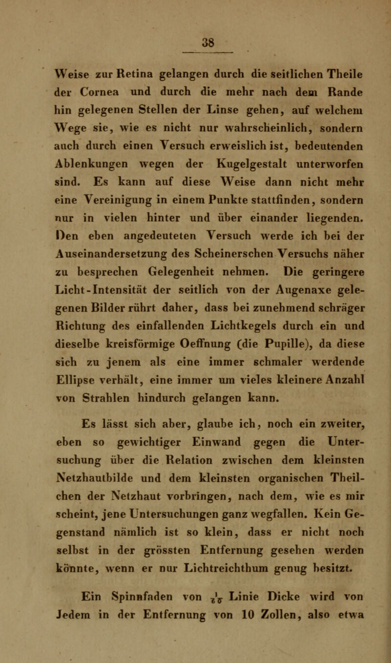 Weise zur Retina gelangen durch die seitlichen Theile der Cornea und durch die mehr nach dem Rande hin gelegenen Stellen der Linse gehen, auf welchem Wege sie, wie es nicht nur wahrscheinlich, sondern auch durch einen Versuch erweislich ist, bedeutenden Ablenkungen wegen der Kugelgestalt unterworfen sind. Es kann auf diese Weise dann nicht mehr eine Vereinigung in einem Punkte stattfinden, sondern nur in vielen hinter und über einander liegenden. Den eben angedeuteten Versuch werde ich bei der Auseinandersetzung des Scheinerschen Versuchs näher zu besprechen Gelegenheit nehmen. Die geringere Licht-Intensität der seitlich von der Augenaxe gele- genen Bilder rührt daher, dass bei zunehmend schräger Richtung des einfallenden Lichtkegels durch ein und dieselbe kreisförmige Oeffnung (die Pupille), da diese sich zu jenem als eine immer schmaler werdende Ellipse verhält, eine immer um vieles kleinere Anzahl von Strahlen hindurch gelangen kann. Es lässt sich aber, glaube ich, noch ein zweiter, eben so gewichtiger Einwand gegen die Unter- suchung über die Relation zwischen dem kleinsten Netzhautbilde und dem kleinsten organischen Theil- chen der Netzhaut vorbringen, nach dem, wie es mir scheint, jene Untersuchungen ganz wegfallen. Kein Ge- genstand nämlich ist so klein, dass er nicht noch selbst in der grössten Entfernung gesehen werden könnte, wenn er nur Lichtreichthum genug besitzt. Ein Spinnfaden von ^ff Linie Dicke wird von Jedem in der Entfernung von 10 Zollen, also etwa