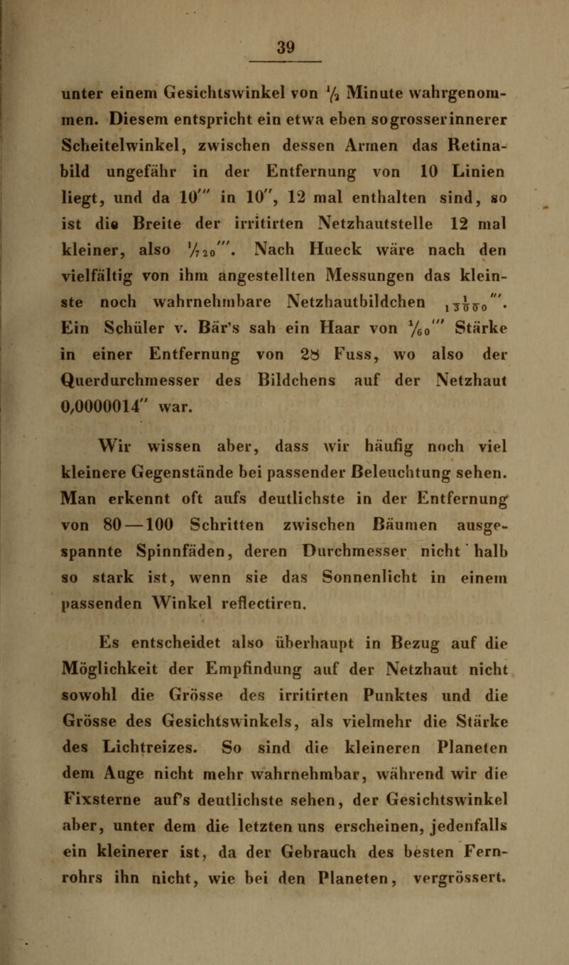 unter einem Gesichtswinkel von lfr Minute wahrgenom- men. Diesem entspricht ein etwa eben sogrosserinnerer Scheitelwinkel, zwischen dessen Armen das Retina- bild ungefähr in der Entfernung von 10 Linien liegt, und da 10' in 10, 12 mal enthalten sind, so ist die Breite der irritirten Netzhautstelle 12 mal kleiner, also V720'. Nach Hueck wäre nach den vielfältig von ihm angestellten Messungen das klein- ste noch wahrnehmbare Netzhautbildchen ^Wo' • Ein Schüler v. Bär's sah ein Haar von y6o' Stärke in einer Entfernung von 2ö Fuss, wo also der Querdurchmesser des Bildchens auf der Netzhaut 0,0000014 war. Wir wissen aber, dass wir häufig noch viel kleinere Gegenstände bei passender Beleuchtung sehen. Man erkennt oft aufs deutlichste in der Entfernung von 80 —100 Schritten zwischen Bäumen ausge- spannte Spinnfäden, deren Durchmesser nicht halb so stark ist, wenn sie das Sonnenlicht in einem passenden Winkel reflectiren. Es entscheidet also überhaupt in Bezug auf die Möglichkeit der Empfindung auf der Netzhaut nicht sowohl die Grösse des irritirten Punktes und die Grösse des Gesichtswinkels, als vielmehr die Stärke des Lichtreizes. So sind die kleineren Planeten dem Auge nicht mehr wahrnehmbar, während wir die Fixsterne aufs deutlichste sehen, der Gesichtswinkel aber, unter dem die letzten uns erscheinen, jedenfalls ein kleinerer ist, da der Gebrauch des besten Fern- rohrs ihn nicht, wie bei den Planeten, vergrössert.