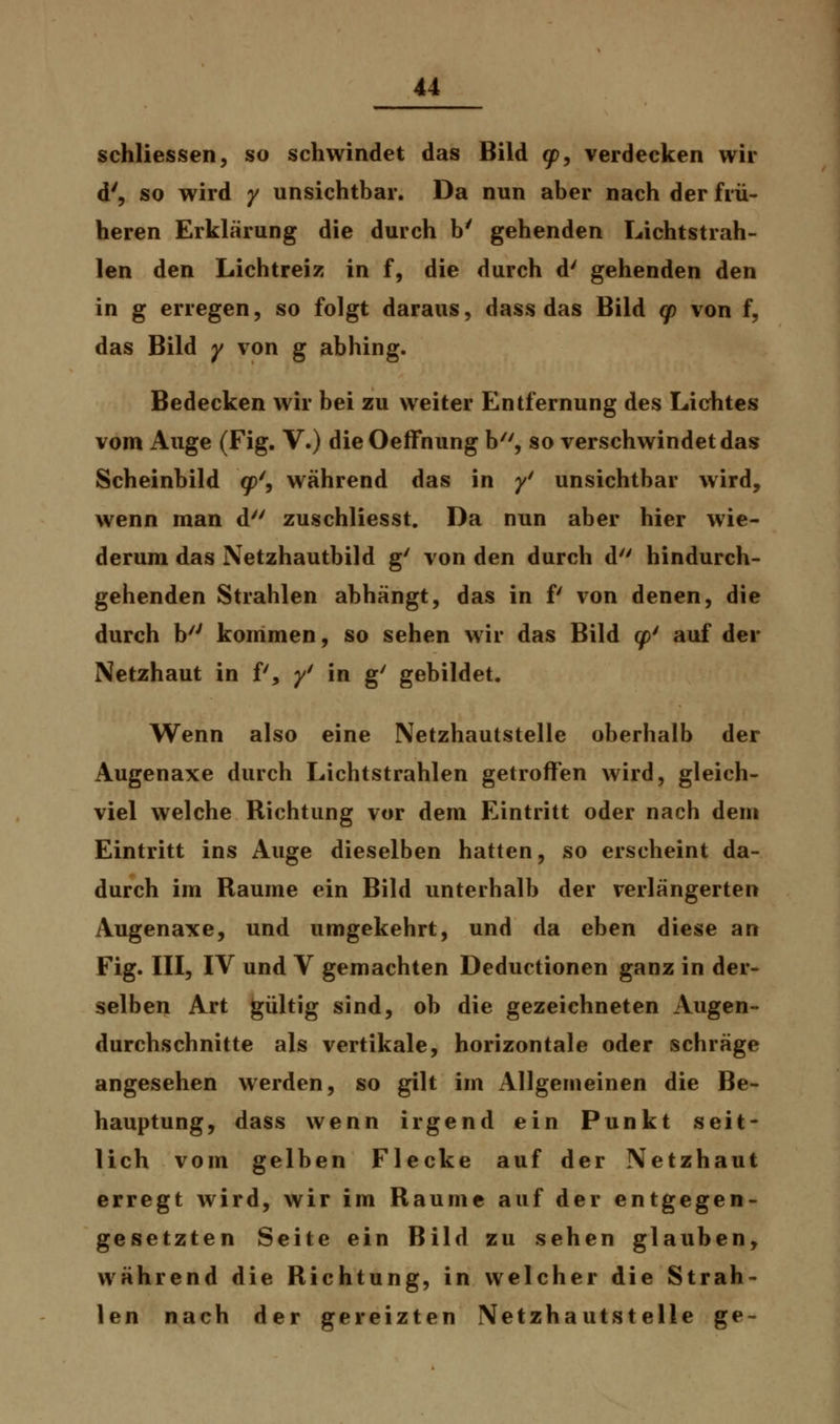 schliessen, so schwindet das Bild gp, verdecken wir d', so wird y unsichtbar. Da nun aber nach der frü- heren Erklärung die durch b' gehenden Lichtstrah- len den Lichtreiz in f, die durch d' gehenden den in g erregen, so folgt daraus, dass das Bild cp von f, das Bild y von g abhing. Bedecken wir bei zu weiter Entfernung des Lichtes vom Auge (Fig. V.) die Oeffnung b, so verschwindet das Scheinbild <jp', während das in y/ unsichtbar wird, wenn man d zuschliesst. Da nun aber hier wie- derum das Netzhautbild g' von den durch d hindurch- gehenden Strahlen abhängt, das in f von denen, die durch h/J kommen, so sehen wir das Bild <// auf der Netzhaut in P, y' in g' gebildet. Wenn also eine Netzhautstelle oberhalb der Augenaxe durch Lichtstrahlen getroffen wird, gleich- viel welche Richtung vor dem Eintritt oder nach dem Eintritt ins iVuge dieselben hatten, so erscheint da- durch im Räume ein Bild unterhalb der verlängerten Augenaxe, und umgekehrt, und da eben diese an Fig. III, IV und V gemachten Deductionen ganz in der- selben Art gültig sind, ob die gezeichneten Augen- durchschnitte als vertikale, horizontale oder schräge angesehen werden, so gilt im Allgemeinen die Be- hauptung, dass wenn irgend ein Punkt seit- lich vom gelben Flecke auf der Netzhaut erregt wird, wir im Räume auf der entgegen- gesetzten Seite ein Bild zu sehen glauben, während die Richtung, in welcher die Strah- len nach der gereizten Netzhaut stelle g e -