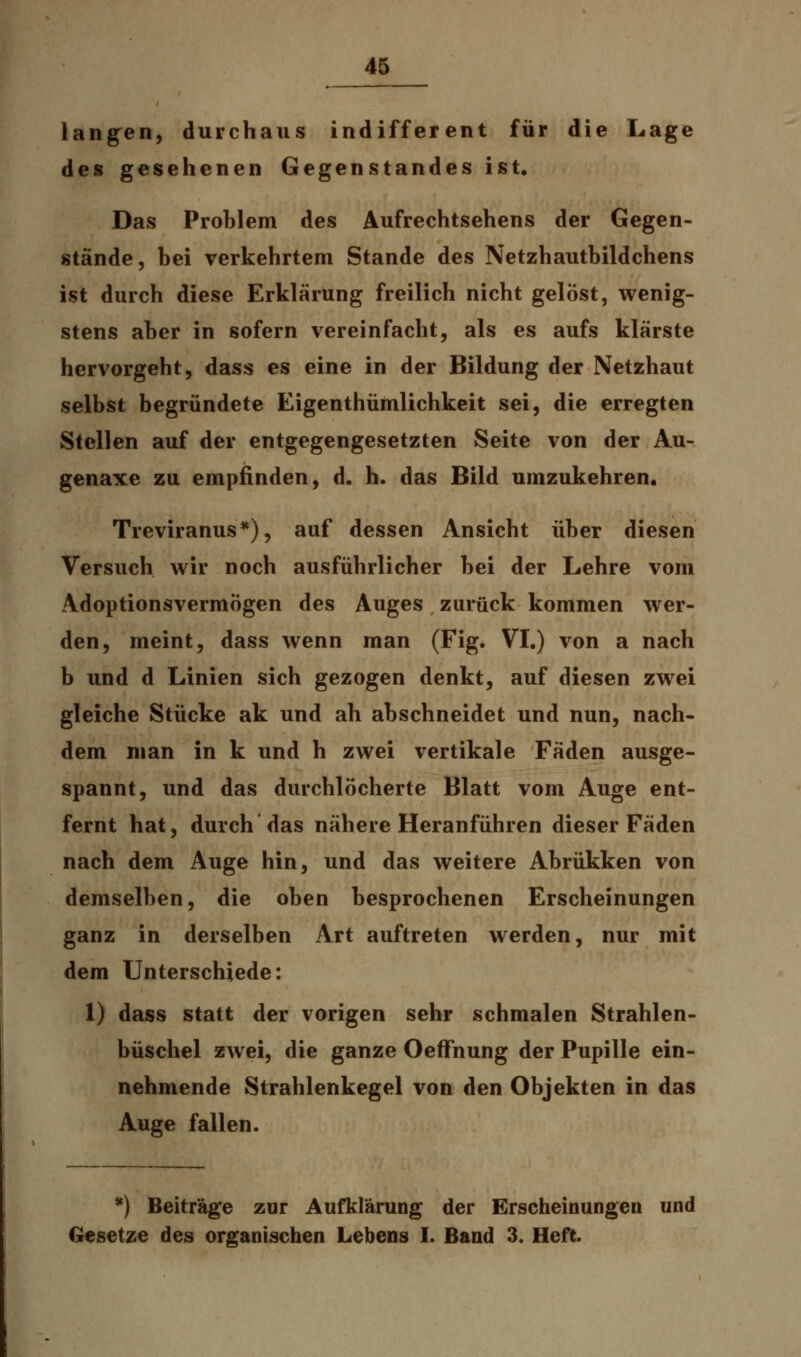 langen, durchaus indifferent für die Lage des gesehenen Gegenstandes ist. Das Problem des Aufrechtsehens der Gegen- stände, bei verkehrtem Stande des Netzhautbildchens ist durch diese Erklärung freilich nicht gelöst, wenig- stens aber in sofern vereinfacht, als es aufs klarste hervorgeht, dass es eine in der Bildung der Netzhaut selbst begründete Eigenthümlichkeit sei, die erregten Stellen auf der entgegengesetzten Seite von der Au- genaxe zu empfinden, d. h. das Bild umzukehren. Treviranus*), auf dessen Ansicht über diesen Versuch wir noch ausführlicher bei der Lehre vom Adoptionsvermögen des Auges zurück kommen wer- den, meint, dass wenn man (Fig. VI.) von a nach b und d Linien sich gezogen denkt, auf diesen zwei gleiche Stücke ak und ah abschneidet und nun, nach- dem man in k und h zwei vertikale Fäden ausge- spannt, und das durchlöcherte Blatt vom Auge ent- fernt hat, durch das nähere Heranführen dieser Fäden nach dem Auge hin, und das weitere Abrükken von demselben, die oben besprochenen Erscheinungen ganz in derselben Art auftreten werden, nur mit dem Unterschiede: 1) dass statt der vorigen sehr schmalen Strahlen- büschel zwei, die ganze OefFnung der Pupille ein- nehmende Strahlenkegel von den Objekten in das Auge fallen. *) Beiträge zur Aufklärung der Erscheinungen und Gesetze des organischen Lebens I. Band 3. Heft.