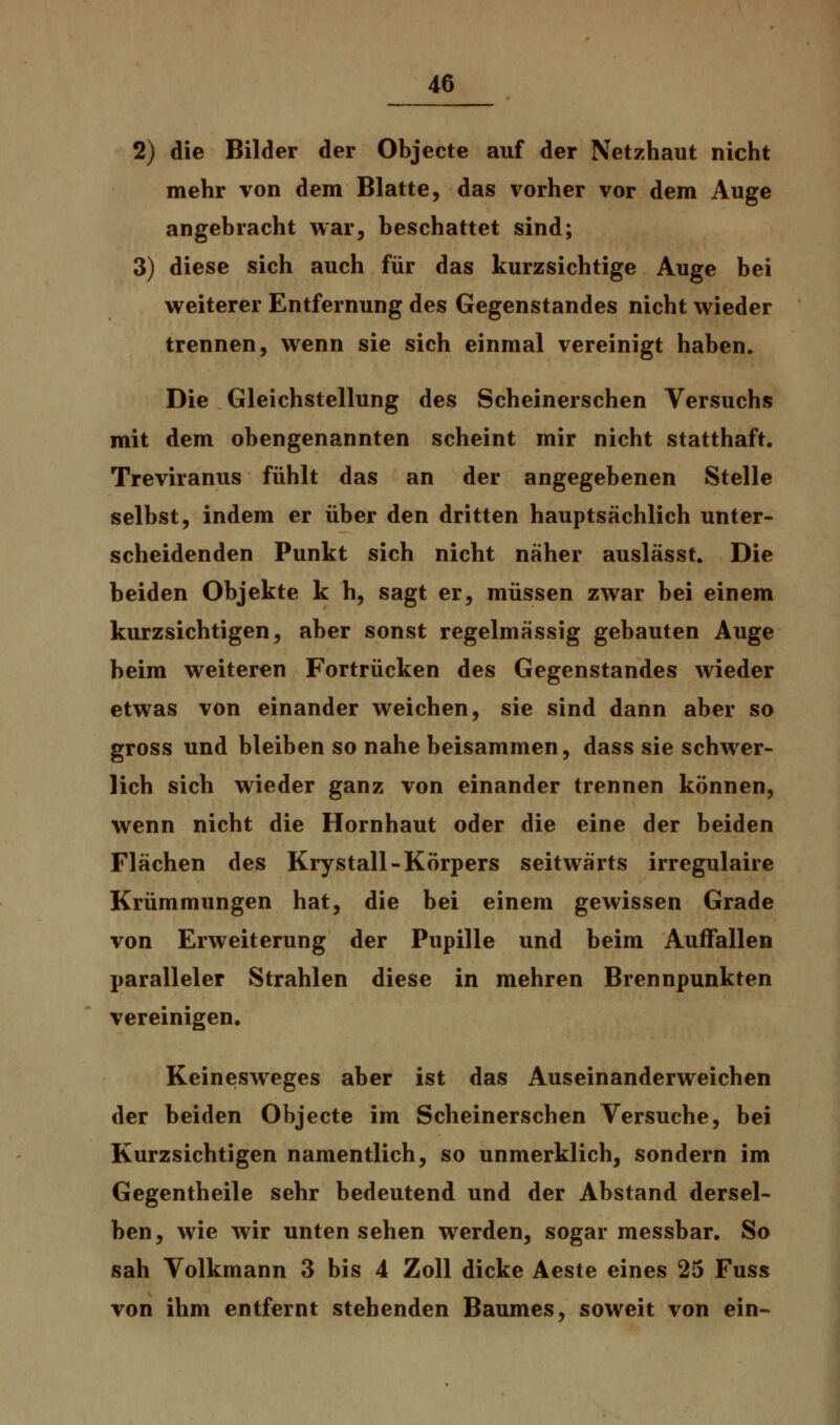 2) die Bilder der Objecte auf der Netzhaut nicht mehr von dem Blatte, das vorher vor dem Auge angebracht war, beschattet sind; 3) diese sich auch für das kurzsichtige Auge bei weiterer Entfernung des Gegenstandes nicht wieder trennen, wenn sie sich einmal vereinigt haben. Die Gleichstellung des Scheinerschen Versuchs mit dem obengenannten scheint mir nicht statthaft. Treviranus fühlt das an der angegebenen Stelle selbst, indem er über den dritten hauptsächlich unter- scheidenden Punkt sich nicht näher auslässt. Die beiden Objekte k h, sagt er, müssen zwar bei einem kurzsichtigen, aber sonst regelmässig gebauten Auge beim weiteren Fortrücken des Gegenstandes wieder etwas von einander weichen, sie sind dann aber so gross und bleiben so nahe beisammen, dass sie schwer- lich sich wieder ganz von einander trennen können, wenn nicht die Hornhaut oder die eine der beiden Flächen des Krystall-Körpers seitwärts irregulaire Krümmungen hat, die bei einem gewissen Grade von Erweiterung der Pupille und beim Auffallen paralleler Strahlen diese in mehren Brennpunkten vereinigen. Keinesweges aber ist das Auseinanderweichen der beiden Objecte im Scheinerschen Versuche, bei Kurzsichtigen namentlich, so unmerklich, sondern im Gegentheile sehr bedeutend und der Abstand dersel- ben, wie wir unten sehen werden, sogar messbar. So sah Volkmann 3 bis 4 Zoll dicke Aeste eines 25 Fuss von ihm entfernt stehenden Baumes, soweit von ein-