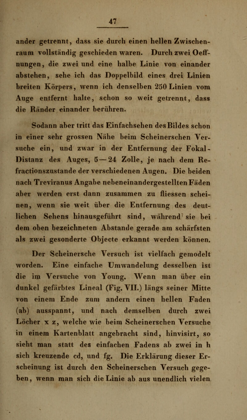 ander getrennt, dass sie durch einen hellen Zwischen- raum vollständig geschieden waren. Durch zwei Oeff- nungen, die zwei und eine halbe Linie von einander abstehen, sehe ich das Doppelbild eines drei Linien breiten Körpers, wenn ich denselben 250 Linien vom Auge entfernt halte, schon so weit getrennt, dass die Rander einander berühren. Sodann aber tritt das Einfachsehen des Bildes schon in einer sehr grossen Nahe beim Scheinerschen Ver- suche ein, und zwar in der Entfernung der Fokal - Distanz des Auges, 5—24 Zolle, je nach dem Re- fractionszustande der verschiedenen Augen. Die beiden nach Treviranus Angabe nebeneinandergestellten Fäden aber werden erst dann zusammen zu fliessen schei- nen, wenn sie weit über die Entfernung des deut- lichen Sehens hinausgeführt sind, während7 sie bei dem oben bezeichneten Abstände gerade am schärfsten als zwei gesonderte Objecte erkannt werden können. Der Scheinersche Versuch ist vielfach gemodelt worden. Eine einfache Umwandelung desselben ist die im Versuche von Young. Wenn man über ein dunkel gefärbtes Lineal (Fig. VII.) längs seiner Mitte von einem Ende zum andern einen hellen Faden (ab) ausspannt, und nach demselben durch zwei Löcher x z, welche wie beim Scheinerschen Versuche in einem Kartenblatt angebracht sind, hinvisirt, so sieht man statt des einfachen Fadens ab zwei in h sich kreuzende cd, und fg. Die Erklärung dieser Er- scheinung ist durch den Scheinerschen Versuch gege- ben, wenn man sich die Linie ab aus unendlich vielen