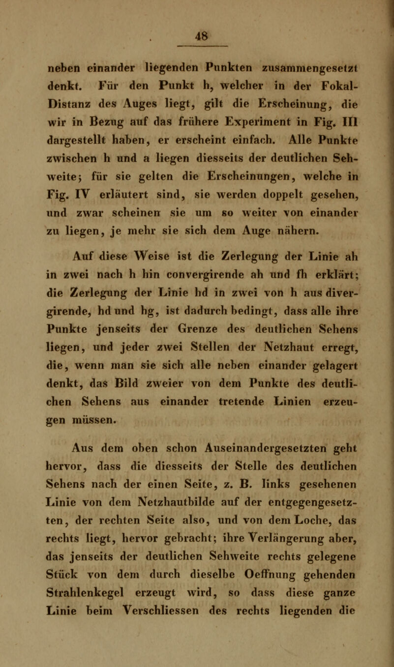 neben einander liegenden Punkten zusammengesetzt denkt. Für den Punkt h, welcher in der Fokal- Distanz des Auges liegt, gilt die Erscheinung, die wir in Bezug auf das frühere Experiment in Fig. III dargestellt haben, er erscheint einfach. Alle Punkte zwischen h und a liegen diesseits der deutlichen Seh- weite y für sie gelten die Erscheinungen, welche in Fig. IV erläutert sind, sie werden doppelt gesehen, und zwar scheinen sie um so weiter von einander zu liegen, je mehr sie sich dem Auge nähern. Auf diese Weise ist die Zerlegung der Linie ah in zwei nach h hin convergirende ah und fh erklärt; die Zerlegung der Linie hd in zwei von h aus diver- girende, hdund hg, ist dadurch bedingt, dass alle ihre Punkte jenseits der Grenze des deutlichen Sehens liegen, und jeder zwei Stellen der Netzhaut erregt, die, wenn man sie sich alle neben einander gelagert denkt, das Bild zweier von dem Punkte des deutli- chen Sehens aus einander tretende Linien erzeu- gen müssen. Aus dem oben schon Auseinandergesetzten geht hervor, dass die diesseits der Stelle des deutlichen Sehens nach der einen Seite, z. B. links gesehenen Linie von dem Netzhautbilde auf der entgegengesetz- ten, der rechten Seite also, und von dem Loche, das rechts liegt, hervor gebracht; ihre Verlängerung aber, das jenseits der deutlichen Sehweite rechts gelegene Stück von dem durch dieselbe Oeffhung gehenden Strahlenkegel erzeugt wird, so dass diese ganze Linie beim Verschliessen des rechts liegenden die