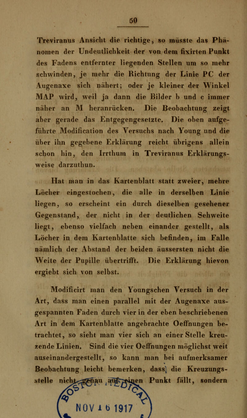 Treviranus Ansicht die richtige, so müsste das Phä- nomen der Undeutlichkeit der von dem fixirten Punkt des Fadens entfernter liegenden Stellen um so mehr schwinden, je mehr die Richtung der Linie PC der Augenaxe sich nähert; oder je kleiner der Winkel MAP wird, weil ja dann die Bilder h und c immer näher an M heranrücken. Die Beobachtung zeigt aber gerade das Entgegengesetzte. Die oben aufge- führte Modifikation des Versuchs nach Young und die über ihn gegebene Erklärung reicht übrigens allein schon hin, den Irrthum in Treviranus Erklärungs- weise darzuthun. Hat man in das Kartenblatt statt zweier, mehre Löcher eingestochen, die alle in derselben Linie liegen, so erscheint ein durch dieselben gesehener Gegenstand, der nicht in der deutlichen Sehweite liegt, ebenso vielfach neben einander gestellt, als Löcher in dem Kartenblatte sich befinden, im Falle nämlich der Abstand der beiden äussersten nicht die Weite der Pupille übertrifft. Die Erklärung hievon ergiebt sich von selbst. Modificirt man den Youngschen Versuch in der Art, dass man einen parallel mit der Augenaxe aus- gespannten Faden durch vier in der eben beschriebenen Art in dem Kartenblatte angebrachte Oeffhungen be- trachtet, so sieht man vier sich an einer Stelle kreu- zende Linien. Sind die vier Oeffhungen möglichst weit auseinandergestellt, so kann man bei aufmerksamer Beobachtung leicht bemerken, dass] die Kreuzungs- stelle nichj^ggifiu iau£y©ijjen Punkt fällt, sondern NOVib 1917