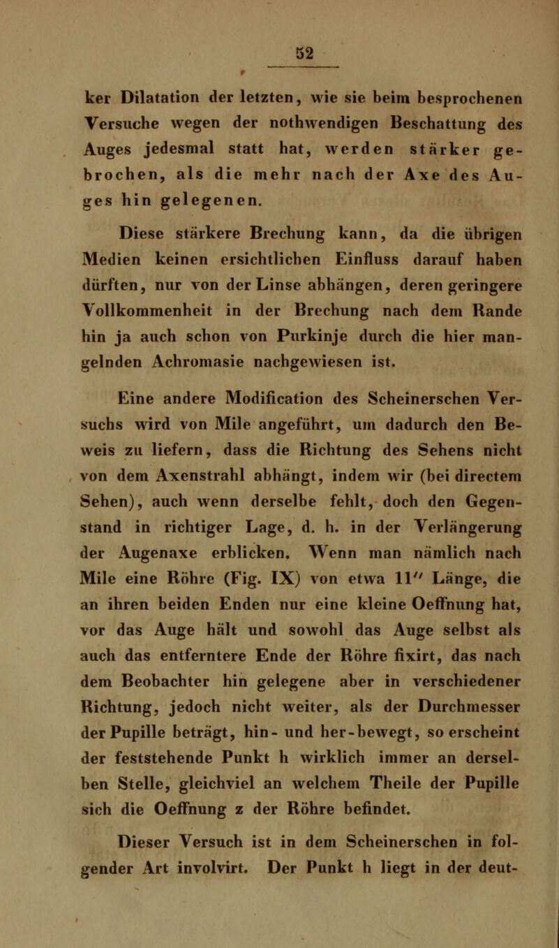 ker Dilatation der letzten, wie sie beim besprochenen Versuche wegen der nothwendigen Beschattung des Auges jedesmal statt hat, werden starker ge- brochen, als die mehr nach der Axe des Au- ges hin gelegenen. Diese stärkere Brechung kann, da die übrigen Medien keinen ersichtlichen Einfluss darauf haben dürften, nur von der Linse abhängen, deren geringere Vollkommenheit in der Brechung nach dem Rande hin ja auch schon von Purkinje durch die hier man- gelnden Achromasie nachgewiesen ist. Eine andere Modification des Scheinerschen Ver- suchs wird von Mile angeführt, um dadurch den Be- weis zu liefern, dass die Richtung des Sehens nicht von dem Axenstrahl abhängt, indem wir (bei directem Sehen), auch wenn derselbe fehlt, doch den Gegen- stand in richtiger Lage, d. h. in der Verlängerung der Augenaxe erblicken. Wenn man nämlich nach Mile eine Röhre (Fig. IX) von etwa 11 Länge, die an ihren beiden Enden nur eine kleine Oeffnung hat, vor das Auge hält und sowohl das Auge selbst als auch das entferntere Ende der Röhre fixirt, das nach dem Beobachter hin gelegene aber in verschiedener Richtung, jedoch nicht weiter, als der Durchmesser der Pupille beträgt, hin- und her-bewegt, so erscheint der feststehende Punkt h wirklich immer an dersel- ben Stelle, gleichviel an welchem Theile der Pupille sich die Oeffnung z der Röhre befindet. Dieser Versuch ist in dem Scheinerschen in fol- gender Art involvirt. Der Punkt h liegt in der deut-