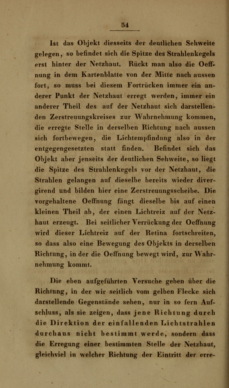 Ist das Objekt diesseits der deutlichen Sehweite gelegen, so befindet sich die Spitze des Strahlenkegels erst hinter der Netzhaut. Rückt man also die Oeff- nung in dem Kartenblatte von der Mitte nach aussen fort, so muss bei diesem Fortrücken immer ein an- derer Punkt der Netzhaut erregt werden, immer ein anderer Theil des auf der Netzhaut sich darstellen- den Zerstreuungskreises zur Wahrnehmung kommen, die erregte Stelle in derselben Richtung nach aussen sich fortbewegen, die Lichtempfindung also in der entgegengesetzten statt finden. Befindet sich das Objekt aber jenseits der deutlichen Sehweite, so liegt die Spitze des Strahlenkegels vor der Netzhaut, die Strahlen gelangen auf dieselbe bereits wieder diver- girend und bilden hier eine Zerstreuungsscheibe. Die vorgehaltene Oeffhung fängt dieselbe bis auf einen kleinen Theil ab, der einen Lichtreiz auf der Netz- haut erzeugt. Bei seitlicher Verrückung der Oeffnung wird dieser Lichtreiz auf der Retina fortschreiten, so dass also eine Bewegung des Objekts in derselben Richtung, in der die Oeffnung bewegt wird, zur Wahr- nehmung kommt. Die eben aufgeführten Versuche geben über die Richtung, in der wir seitlich vom gelben Flecke sich darstellende Gegenstände sehen, nur in so fern Auf- schluss, als sie zeigen, dass jene Richtung durch die Direktion der einfallenden Lichtstrahlen durchaus nicht bestimmt werde, sondern dass die Erregung einer bestimmten Stelle der Netzhaut, gleichviel in welcher Richtung der Eintritt der erre-