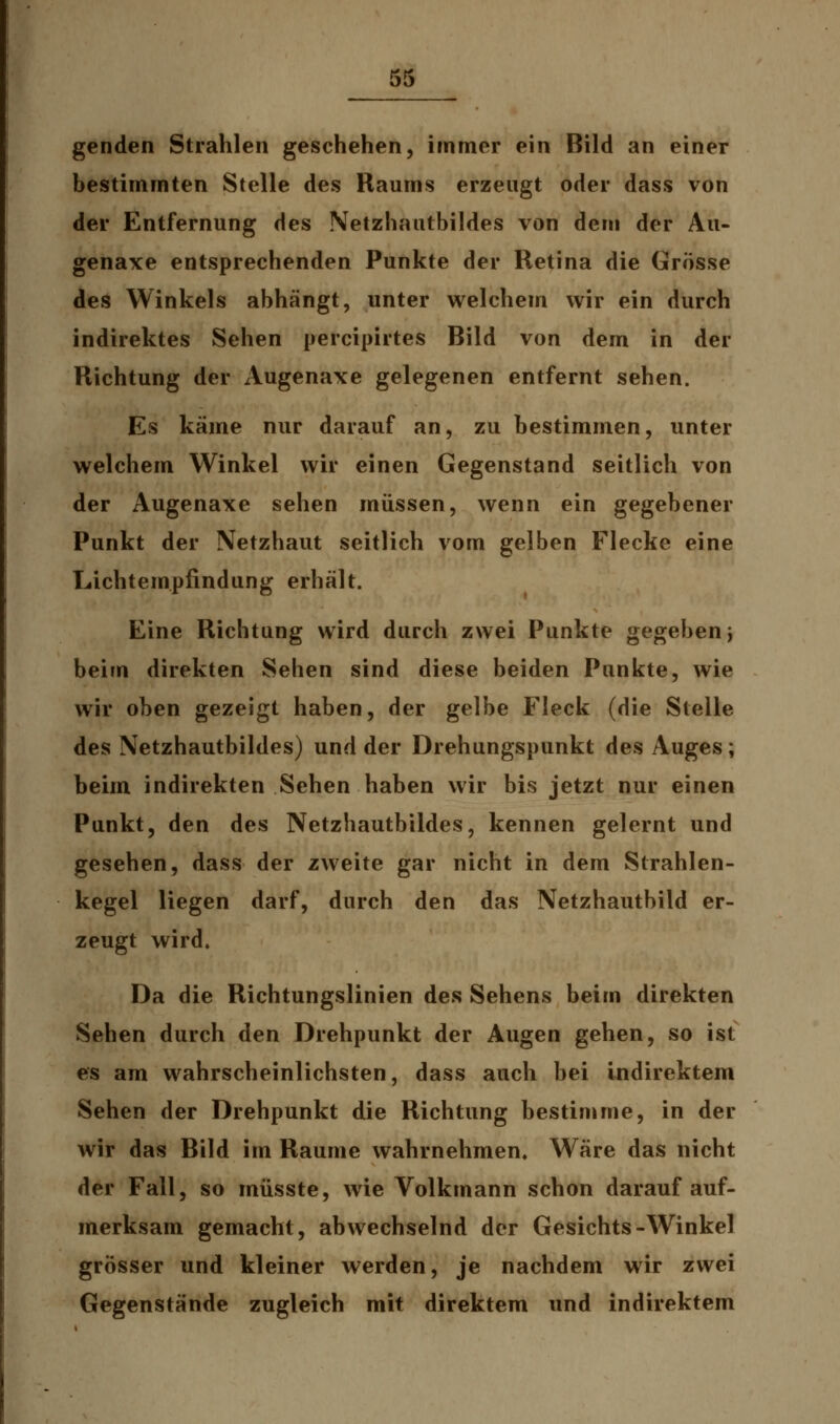 50 genden Strahlen geschehen, immer ein Bild an einer bestimmten Stelle des Raums erzeugt oder dass von der Entfernung des Netzhautbildes von dem der Au- genaxe entsprechenden Punkte der Retina die Grösse des Winkels abhängt, unter welchem wir ein durch indirektes Sehen percipirtes Bild von dem in der Richtung der Augenaxe gelegenen entfernt sehen. Es käme nur darauf an, zu bestimmen, unter welchem Winkel wir einen Gegenstand seitlich von der Augenaxe sehen müssen, wenn ein gegebener Punkt der Netzhaut seitlich vorn gelben Flecke eine Lachtempfindung erhält. Eine Richtung wird durch zwei Punkte gegeben} beim direkten Sehen sind diese beiden Punkte, wie wir oben gezeigt haben, der gelbe Fleck (die Stelle des Netzhautbildes) und der Drehungspunkt des Auges; beim indirekten Sehen haben wir bis jetzt nur einen Punkt, den des Netzhautbildes, kennen gelernt und gesehen, dass der zweite gar nicht in dem Strahlen- kegel liegen darf, durch den das Netzhautbild er- zeugt wird. Da die Richtungslinien des Sehens beim direkten Sehen durch den Drehpunkt der Augen gehen, so ist es am wahrscheinlichsten, dass auch bei indirektem Sehen der Drehpunkt die Richtung bestimme, in der wir das Bild im Räume wahrnehmen. Wäre das nicht der Fall, so müsste, wie Volkmann schon darauf auf- merksam gemacht, abwechselnd der Gesichts-Winkel grösser und kleiner werden, je nachdem wir zwei Gegenstände zugleich mit direktem und indirektem