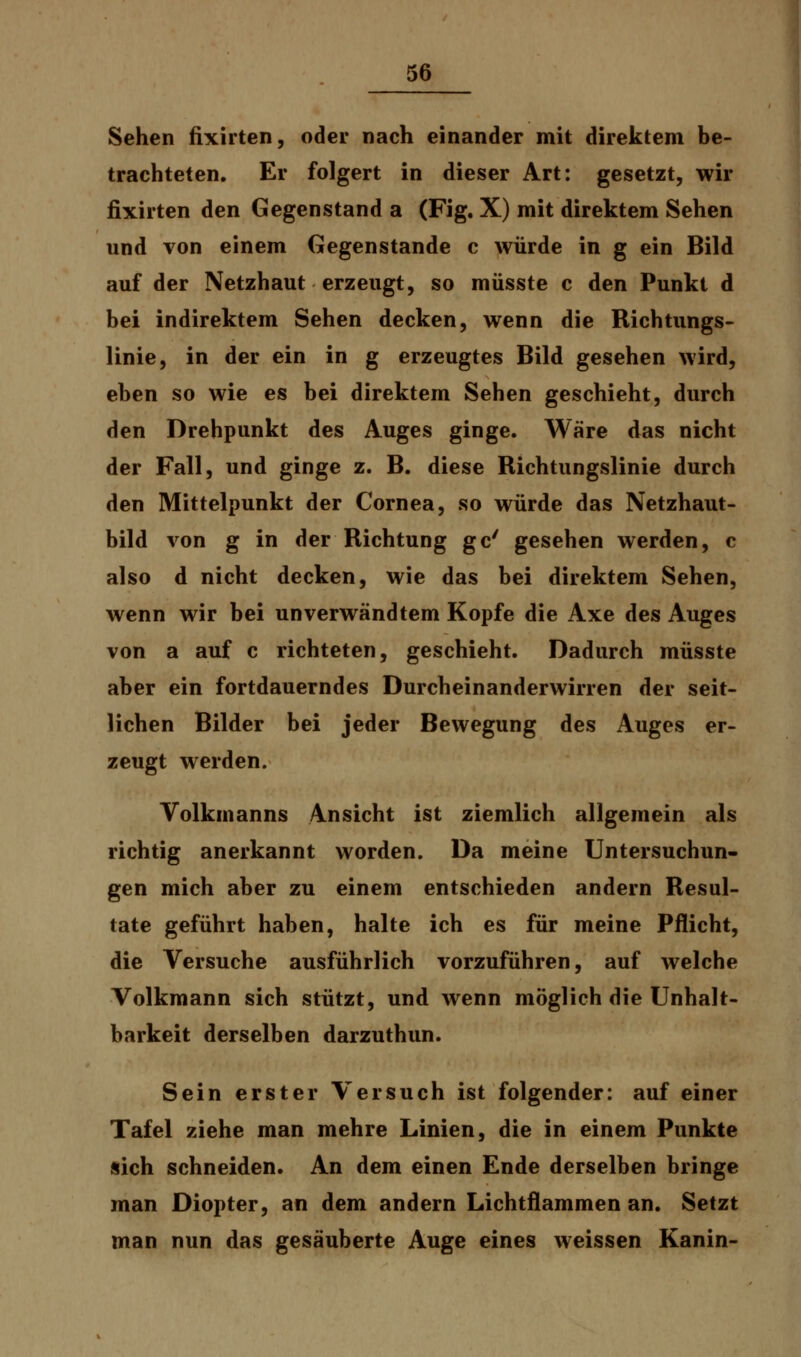 Sehen fixirten, oder nach einander mit direktem be- trachteten. Er folgert in dieser Art: gesetzt, wir fixirten den Gegenstand a (Fig. X) mit direktem Sehen und von einem Gegenstande c würde in g ein Bild auf der Netzhaut erzeugt, so müsste c den Punkt d bei indirektem Sehen decken, wenn die Richtungs- linie, in der ein in g erzeugtes Bild gesehen wird, eben so wie es bei direktem Sehen geschieht, durch den Drehpunkt des Auges ginge. Wäre das nicht der Fall, und ginge z. B. diese Richtungslinie durch den Mittelpunkt der Cornea, so würde das Netzhaut- bild von g in der Richtung gc' gesehen werden, c also d nicht decken, wie das bei direktem Sehen, wenn wir bei unverwandtem Kopfe die Axe des Auges von a auf c richteten, geschieht. Dadurch müsste aber ein fortdauerndes Durcheinanderwirren der seit- lichen Bilder bei jeder Bewegung des Auges er- zeugt werden. Volkmanns Ansicht ist ziemlich allgemein als richtig anerkannt worden. Da meine Untersuchun- gen mich aber zu einem entschieden andern Resul- tate geführt haben, halte ich es für meine Pflicht, die Versuche ausführlich vorzuführen, auf welche Volkmann sich stützt, und wenn möglich die Unnah- barkeit derselben darzuthun. Sein erster Versuch ist folgender: auf einer Tafel ziehe man mehre Linien, die in einem Punkte sich schneiden. An dem einen Ende derselben bringe man Diopter, an dem andern Lichtflammen an. Setzt man nun das gesäuberte Auge eines weissen Kanin-