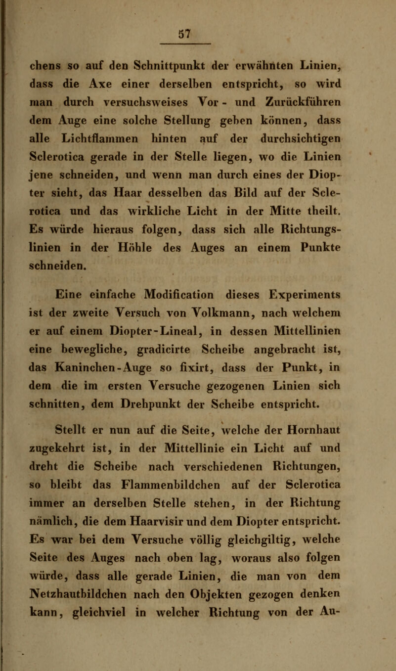 chens so auf den Schnittpunkt der erwähnten Linien, dass die Axe einer derselben entspricht, so wird man durch versuchsweises Vor - und Zurückführen dem Auge eine solche Stellung gehen können, dass alle Lichtflammen hinten auf der durchsichtigen Sclerotica gerade in der Stelle liegen, wo die Linien jene schneiden, und wenn man durch eines der Diop- ter sieht, das Haar desselben das Bild auf der Scle- rotica und das wirkliche Licht in der Mitte theilt. Es würde hieraus folgen, dass sich alle Richtungs- linien in der Höhle des Auges an einem Punkte schneiden. Eine einfache Modification dieses Experiments ist der zweite Versuch von Volkmann, nach welchem er auf einem Diopter-Lineal, in dessen Mittellinien eine bewegliche, gradicirte Scheibe angebracht ist, das Kaninchen-Auge so fixirt, dass der Punkt, in dem die im ersten Versuche gezogenen Linien sich schnitten, dem Drehpunkt der Scheibe entspricht. Stellt er nun auf die Seite, welche der Hornhaut zugekehrt ist, in der Mittellinie ein Licht auf und dreht die Scheibe nach verschiedenen Richtungen, so bleibt das Flammenbildchen auf der Sclerotica immer an derselben Stelle stehen, in der Richtung nämlich, die dem Haarvisir und dem Diopter entspricht. Es war bei dem Versuche völlig gleichgiltig, welche Seite des Auges nach oben lag, woraus also folgen würde, dass alle gerade Linien, die man von dem Netzhautbildchen nach den Objekten gezogen denken kann, gleichviel in welcher Richtung von der Au-