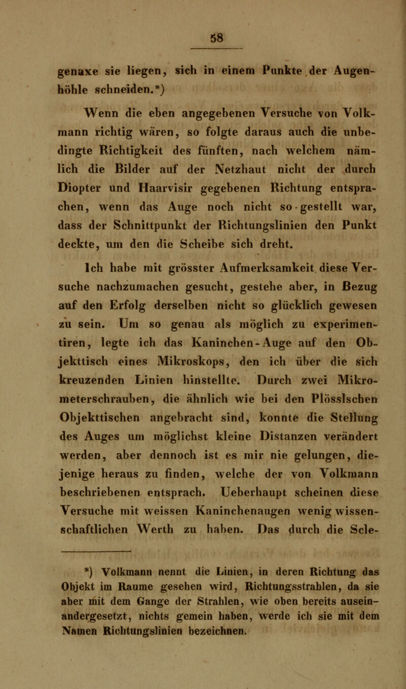 genaxe sie liegen, sich in einem Punkte der Augen- höhle schneiden.*) Wenn die eben angegebenen Versuche von Volk- mann richtig wären, so folgte daraus auch die unbe- dingte Richtigkeit des fünften, nach welchem näm- lich die Bilder auf der Netzhaut nicht der durch Diopter und Haarvisir gegebenen Richtung entspra- chen, wenn das Auge noch nicht so ■ gestellt war, dass der Schnittpunkt der Richtungslinien den Punkt deckte, um den die Scheibe sich dreht. Ich habe mit grösster Aufmerksamkeit diese Ver- suche nachzumachen gesucht, gestehe aber, in Bezug auf den Erfolg derselben nicht so glücklich gewesen zu sein. Um so genau als möglich zu experimen- tiren, legte ich das Kaninchen-Auge auf den Ob- jekttisch eines Mikroskops, den ich über die sich kreuzenden Linien hinstellte. Durch zwei Mikro- meterschrauben, die ähnlich wie bei den Plösslschen Objekttischen angebracht sind, konnte die Stellung des Auges um möglichst kleine Distanzen verändert werden, aber dennoch ist es mir nie gelungen, die- jenige heraus zu finden, welche der von Volkmann beschriebenen entsprach. Ueberhaupt scheinen diese Versuche mit weissen Kaninchenaugen wenig wissen- schaftlichen Werth zu haben. Das p'urch die Scle- *) Volkmann nennt die Linien, in deren Richtung* das Objekt im Räume gesehen wird, Richtungsstrahlen, da sie aber mit dem Gange der Strahlen, wie oben bereits ausein- andergesetzt, nichts gemein haben, werde ich sie mit dem Namen Richtungslinien bezeichnen.