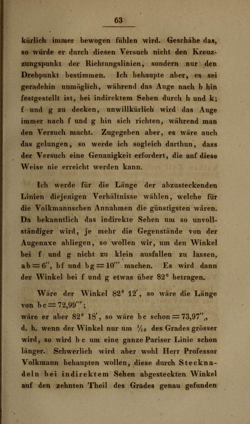 kürlich immer bewogen fühlen wird. Geschähe das, so würde er durch diesen Versuch nicht den Kreuz- zungspunkt der Richtungslinien, sondern nur den Drehpunkt bestimmen. Ich behaupte aber, es sei geradehin unmöglich, während das Auge nach b hin festgestellt ist, bei indirektem Sehen durch h und k; f und g zu decken, unwillkürlich wird das Auge immer nach f und g hin sich richten, während man den Versuch macht. Zugegeben aber, es wäre auch das gelungen, so werde ich sogleich darthun, dass der Versuch eine Genauigkeit erfordert, die auf diese Weise nie erreicht werden kann. Ich werde für die Länge der abzusteckenden Linien diejenigen Verhältnisse wählen, welche für die Volkmannschen Annahmen die günstigsten wären. Da bekanntlich das indirekte Sehen um so unvoll- ständiger wird, je mehr die Gegenstände von der Augenaxe abliegen, so wollen wir, um den Winkel bei f und g nicht zu klein ausfallen zu lassen, ab = 6, bf und bg = 10' machen. Es wird dann der Winkel bei f und g etwas über 82° betragen. Wäre der Winkel 82° 12', so wäre die Länge von bc = 72,99'; wäre er aber 82° 18', so wäre bc schon = 73,97,, d. h. wenn der Winkel nur um Vio des Grades grösser wird, so wird bc um eine ganze Pariser Linie schon länger. Schwerlich wird aber wohl Herr Professor Volkmann behaupten wollen, diese durch Steckna- deln bei indirektem Sehen abgesteckten Winkel auf den zehnten Theil des Grades genau gefunden