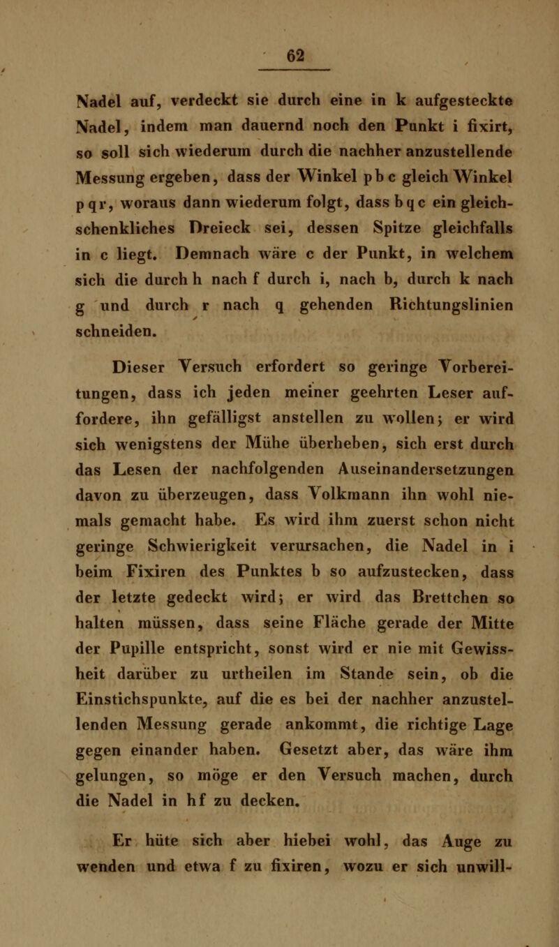 Nadel auf, verdeckt sie durch eine in k aufgesteckte Nadel, indem man dauernd noch den Punkt i fixirt, so soll sich wiederum durch die nachher anzustellende Messung ergeben, dass der Winkel pb c gleich Winkel pqr, woraus dann wiederum folgt, dass bqc ein gleich- schenkliches Dreieck sei, dessen Spitze gleichfalls in c liegt. Demnach wäre c der Punkt, in welchem sich die durch h nach f durch i, nach b, durch k nach g und durch r nach q gehenden Richtungslinien schneiden. Dieser Versuch erfordert so geringe Vorberei- tungen, dass ich jeden meiner geehrten Leser auf- fordere, ihn gefälligst anstellen zu wollen; er wird sich wenigstens der Mühe überheben, sich erst durch das Lesen der nachfolgenden Auseinandersetzungen davon zu überzeugen, dass Volkraann ihn wohl nie- mals gemacht habe. Es wird ihm zuerst schon nicht geringe Schwierigkeit verursachen, die Nadel in i beim Fixiren des Punktes b so aufzustecken, dass der letzte gedeckt wird; er wird das Brettchen so halten müssen, dass seine Fläche gerade der Mitte der Pupille entspricht, sonst wird er nie mit Gewiss- heit darüber zu urtheilen im Stande sein, ob die Einstichspunkte, auf die es bei der nachher anzustel- lenden Messung gerade ankommt, die richtige Lage gegen einander haben. Gesetzt aber, das wäre ihm gelungen, so möge er den Versuch machen, durch die Nadel in hf zu decken. Er hüte sich aber hiebei wohl, das Auge zu wenden und etwa f zu fixiren, wozu er sich unwill-