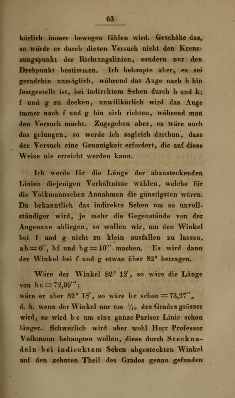 kürlich immer bewogen fühlen wird. Geschähe das, so würde er durch diesen Versuch nicht den Kreuz- zungspunkt der Richtungslinien, sondern nur den Drehpunkt bestimmen. Ich behaupte aber, es sei geradehin unmöglich, während das Auge nach b hin festgestellt ist, bei indirektem Sehen durch h und k; f und g zu decken, unwillkürlich wird das Auge immer nach f und g hin sich richten, während man den Versuch macht. Zugegeben aber, es wäre auch das gelungen, so werde ich sogleich darthun, dass der Versuch eine Genauigkeit erfordert, die auf diese Weise nie erreicht werden kann. Ich werde für die Länge der abzusteckenden Linien diejenigen Verhältnisse wählen, welche für die Volkmannschen Annahmen die günstigsten wären. Da bekanntlich das indirekte Sehen um so unvoll- ständiger wird, je mehr die Gegenstände von der Augenaxe abliegen, so wollen wir, um den Winkel bei f und g nicht zu klein ausfallen zu lassen, ab = 6, bf und bg = 10' machen. Es wird dann der Winkel bei f und g etwas über 82° betragen. Wäre der Winkel 82° 12', so wäre die Länge von bc = 72,99'; wäre er aber 82° 18', so wäre bc schon = 73,97,, d. h. wenn der Winkel nur um Vio des Grades grösser wird, so wird bc um eine ganze Pariser Linie schon länger. Schwerlich wird aber wohl Herr Professor Volkmann behaupten wollen, diese durch Steckna- deln bei indirektem Sehen abgesteckten Winkel auf den zehnten Theil des Grades genau gefunden