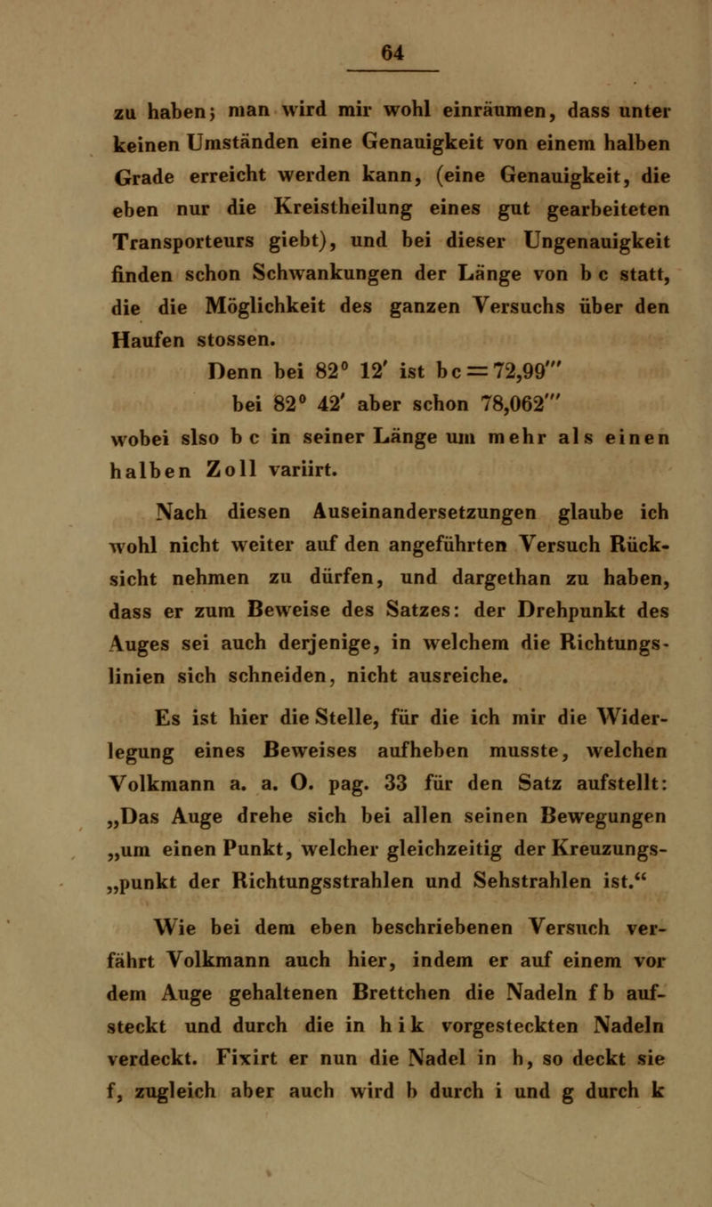 zu haben; man wird mir wohl einräumen, dass unter keinen Umständen eine Genauigkeit von einem halben Grade erreicht werden kann, (eine Genauigkeit, die eben nur die Kreistheilung eines gut gearbeiteten Transporteurs giebt), und bei dieser Ungenauigkeit finden schon Schwankungen der Länge von b c statt, die die Möglichkeit des ganzen Versuchs über den Haufen stossen. Denn bei 82° 12' ist bc = 72,99' bei 82° 42' aber schon 78,062' wobei slso b c in seiner Länge um mehr als einen halben Zoll variirt. Nach diesen Auseinandersetzungen glaube ich wohl nicht weiter auf den angeführten Versuch Rück- sicht nehmen zu dürfen, und dargethan zu haben, dass er zum Beweise des Satzes: der Drehpunkt des Auges sei auch derjenige, in welchem die Richtungs- linien sich schneiden, nicht ausreiche. Es ist hier die Stelle, für die ich mir die Wider- legung eines Beweises aufheben musste, welchen Volkmann a. a. O. pag. 33 für den Satz aufstellt: „Das Auge drehe sich bei allen seinen Bewegungen „um einen Punkt, welcher gleichzeitig der Kreuzungs- „punkt der Richtungsstrahlen und Sehstrahlen ist. Wie bei dem eben beschriebenen Versuch ver- fährt Volkmann auch hier, indem er auf einem vor dem Auge gehaltenen Brettchen die Nadeln f b auf- steckt und durch die in h i k vorgesteckten Nadeln verdeckt. Fixirt er nun die Nadel in h, so deckt sie f, zugleich aber auch wird b durch i und g durch k