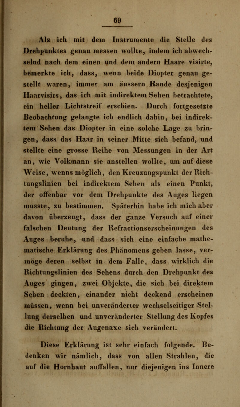 Als ich mit dem Instrumente die Stelle des Drehpunktes genau messen wollte, indem ich abwech- selnd nach dem einen und dem andern Haare visirte, bemerkte ich, dass, wenn beide Diopter genau ge- stellt waren, immer am äussern Rande desjenigen Haarvisirs, das ich mit indirektem Sehen betrachtete, ein heller Lichtstreif erschien. Durch fortgesetzte Beobachtung gelangte ich endlich dahin, bei indirek- tem Sehen das Diopter in eine solche Lage zu brin- gen, dass das Haar in seiner Mitte sich befand, und stellte eine grosse Reihe von Messungen in der Art an, wie Volkmann sie anstellen wollte, um auf diese Weise, wenns möglich, den Kreuzungspunkt der Rich- tungslinien bei indirektem Sehen als einen Punkt, der offenbar vor dem Drehpunkte des Auges liegen musste, zu bestimmen. Späterhin habe ich mich aber davon überzeugt, dass der ganze Versuch auf einer falschen Deutung der Refractionserscheinungen des Auges beruhe, und dass sich eine einfache mathe- matische Erklärung des Phänomens geben lasse, ver- möge deren selbst in dem Falle, dass wirklich die Richtungslinien des Sehens durch den Drehpunkt des Auges gingen, zwei Objekte, die sich bei direktem Sehen deckten, einander nicht deckend erscheinen müssen, wenn bei unveränderter wechselseitiger Stel- lung derselben und unveränderter Stellung des Kopfes die Richtung der Augenaxe sich verändert. Diese Erklärung ist sehr einfach folgende. Be- denken wir nämlich, dass von allen Strahlen, die auf die Hornhaut auffallen, nur diejenigen ins Innere