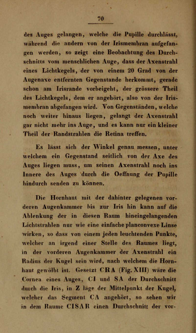 des Auges gelangen, welche die Pupille durchlässt, während die andern von der Irismembran aufgefan- gen werden, so zeigt eine Beobachtung des Durch- schnitts vom menschlichen Auge, dass der Axenstrahl eines Lichtkegels, der von einem 20 Grad von der Augenaxe entfernten Gegenstande herkommt, gerade schon am Irisrande vorbeigeht, der grössere Theil des Lichtkegels, dem er angehört, also von der Iris- membran abgefangen wird. Von Gegenständen, welche noch weiter hinaus liegen, gelangt der Axenstrahl gar nicht mehr ins Auge, und es kann nur ein kleiner Theil der Randstrahlen die Retina treffen. Es lässt sich der Winkel genau messen, unter welchem ein Gegenstand seitlich von der Axe des Auges liegen muss, um seinen Axenstrahl noch ins Innere des Auges durch die Oeffnung der Pupille hindurch senden zu können. Die Hornhaut mit der dahinter gelegenen vor- deren Augenkammer bis zur Iris hin kann auf die Ablenkung der in diesen Raum hineingelangenden Lichtstrahlen nur wie eine einfache planconvexe Linse wirken, so dass von einem jeden leuchtenden Punkte, welcher an irgend einer Stelle des Raumes liegt, in der vorderen Augenkammer der Axenstrahl ein Radius der Kugel sein wird, nach welchem die Horn- haut gewölbt ist. Gesetzt CRA (Fig. XIII) wäre die Cornea eines Auges, CI und SA der Durchschnitt durch die Iris, in Z läge der Mittelpunkt der Kugel, welcher das Segment CA angehört, so sehen wir in dem Räume CISAR einen Durchschnitt der vor-