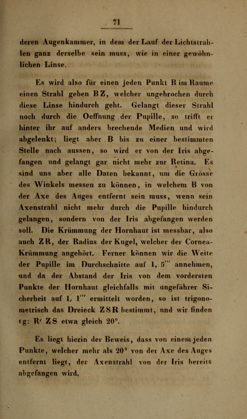 deren Augenkammer, in dem der Lauf der Lichtstrah- len ganz derselbe sein muss, wie in einer gewöhn- lichen Linse. Es wird also für einen jeden Punkt B im Räume einen Strahl geben BZ, welcher ungebrochen durch diese Linse hindurch geht. Gelangt dieser Strahl noch durch die Oeffnung der Pupille, so trifft er hinter ihr auf anders brechende Medien und wird abgelenkt; liegt aber B bis zu einer bestimmten Stelle nach aussen, so wird er von der Iris abge- fangen und gelangt gar nicht mehr zur Retina. Es sind uns aber alle Daten bekannt, um die Grösse des Winkels messen zu können, in welchem B von der Axe des Auges entfernt sein muss, wenn sein Axenstrahl nicht mehr durch die Pupille hindurch gelangen, sondern von der Iris abgefangen werden soll. Die Krümmung der Hornhaut ist inessbar, also auch ZR, der Radius der Kugel, welcher der Cornea- Krümmung angehört. Ferner können wir die Weite der Pupille im Durchschnitte auf 1, 5' annehmen, und da der Abstand der Iris von dem vordersten Punkte der Hornhaut gleichfalls mit ungefährer Si- cherheit auf 1, l' ermittelt worden, so ist trigono- metrisch das Dreieck ZSR bestimmt, und wir finden tg: R' ZS etwa gleich 20°. Es liegt hierin der Beweis, dass von einem jeden Punkte, welcher mehr als 20° von der Axe des Auges entfernt liegt, der Axenstrahl von der Iris bereits abgefangen wird.