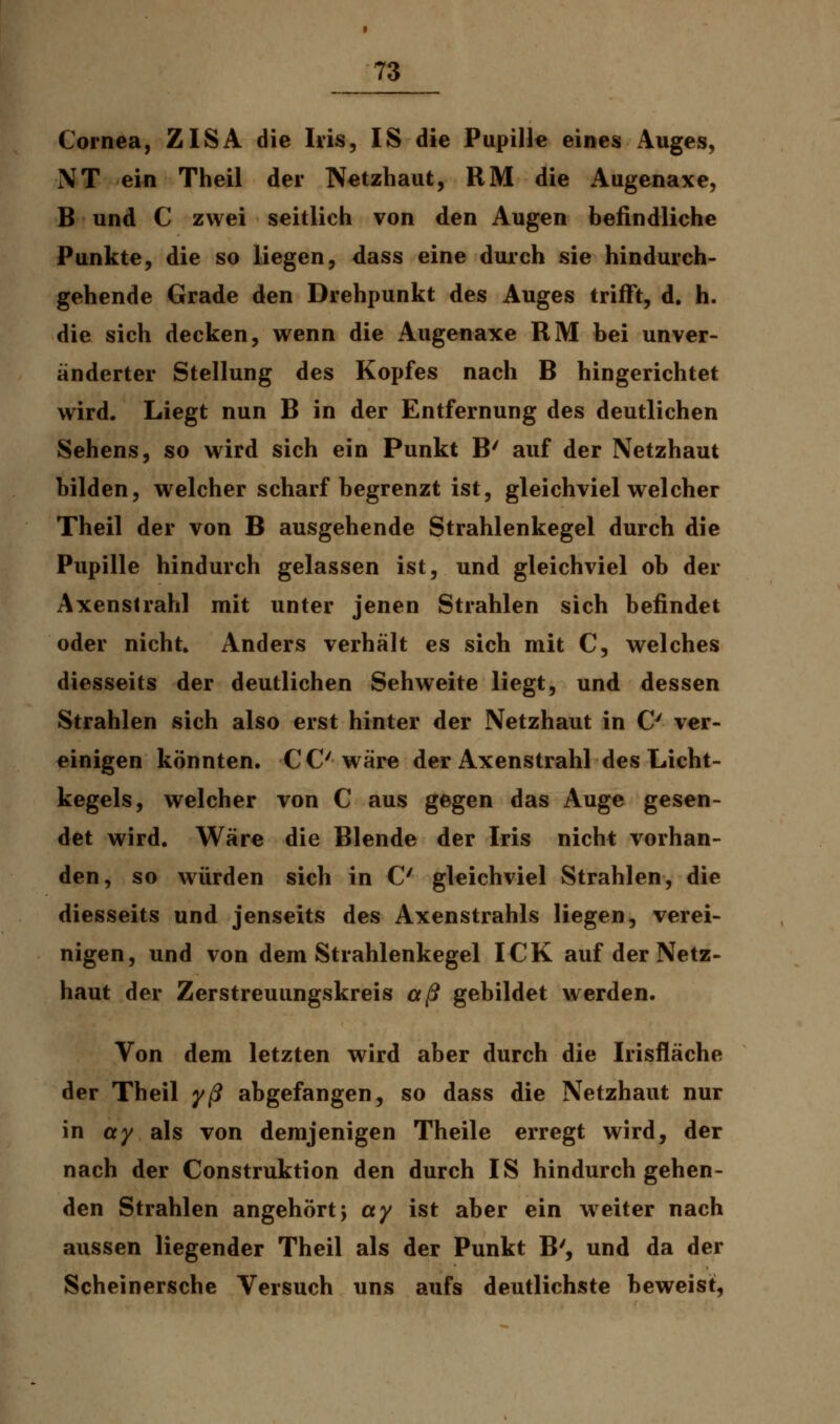 Cornea, ZISA die Iris, IS die Pupille eines Auges, NT ein Theil der Netzhaut, RM die Augenaxe, B und C zwei seitlieh von den Augen befindliche Punkte, die so liegen, dass eine durch sie hindurch- gehende Grade den Drehpunkt des Auges trifft, d. h. die sich decken, wenn die Augenaxe RM bei unver- änderter Stellung des Kopfes nach B hingerichtet wird. Liegt nun B in der Entfernung des deutlichen Sehens, so wird sich ein Punkt B' auf der Netzhaut bilden, welcher scharf begrenzt ist, gleichviel welcher Theil der von B ausgehende Strahlenkegel durch die Pupille hindurch gelassen ist, und gleichviel ob der Axenslrahl mit unter jenen Strahlen sich befindet oder nicht Anders verhält es sich mit C, welches diesseits der deutlichen Sehweite liegt, und dessen Strahlen sich also erst hinter der Netzhaut in O ver- einigen könnten. CC'wäre der Axenstrahl des Licht- kegels, welcher von C aus gegen das Auge gesen- det wird. Wäre die Blende der Iris nicht vorhan- den, so würden sich in C gleichviel Strahlen, die diesseits und jenseits des Axenstrahls liegen, verei- nigen, und von dem Strahlenkegel ICK auf der Netz- haut der Zerstreuungskreis aß gebildet werden. Von dem letzten wird aber durch die Irisfläche der Theil yß abgefangen, so dass die Netzhaut nur in ay als von demjenigen Theile erregt wird, der nach der Construktion den durch IS hindurchgehen- den Strahlen angehört} ay ist aber ein wreiter nach aussen liegender Theil als der Punkt B', und da der Scheinersche Versuch uns aufs deutlichste beweist,