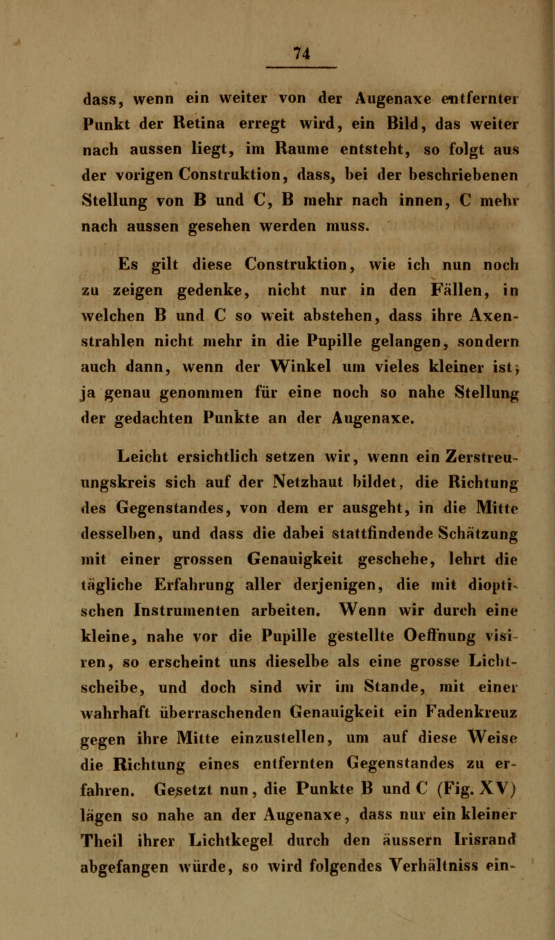 dass, wenn ein weiter von der Augenaxe entfernter Punkt der Retina erregt wird, ein Bild, das weiter nach aussen liegt, im Räume entsteht, so folgt aus der vorigen Construktion, dass, bei der beschriebenen Stellung von B und C, B mehr nach innen, C mehr nach aussen gesehen werden muss. Es gilt diese Construktion, wie ich nun noch zu zeigen gedenke, nicht nur in den Fällen, in welchen B und C so weit abstehen, dass ihre Axen- strahlen nicht mehr in die Pupille gelangen, sondern auch dann, wenn der Winkel um vieles kleiner ist^ ja genau genommen für eine noch so nahe Stellung der gedachten Punkte an der Augenaxe. Leicht ersichtlich setzen wir, wenn ein Zerstreu- ungskreis sich auf der Netzhaut bildet, die Richtung des Gegenstandes, von dem er ausgeht, in die Mitte desselben, und dass die dabei stattfindende Schätzung mit einer grossen Genauigkeit geschehe, lehrt die tägliche Erfahrung aller derjenigen, die mit diopti^ sehen Instrumenten arbeiten. Wenn wir durch eine kleine, nahe vor die Pupille gestellte Oeft'nung visi ren, so erscheint uns dieselbe als eine grosse Licht- scheibe, und doch sind wir im Stande, mit einer wahrhaft überraschenden Genauigkeit ein Fadenkreuz gegen ihre Mitte einzustellen, um auf diese Weise die Richtung eines entfernten Gegenstandes zu er- fahren. Gesetzt nun, die Punkte B und C (Fig. XV) lägen so nahe an der Augenaxe, dass nur ein kleiner Theil ihrer Lichtkegel durch den äussern Irisranrf abgefangen würde, so wird folgendes Verhältniss ein-