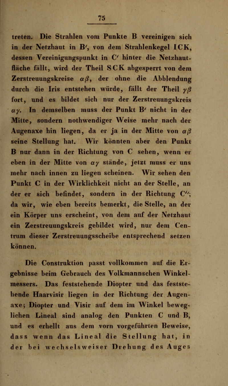 treten. Die Strahlen vom Punkte B vereinigen sich in der Netzhaut in B', von dem Strahlenkegel ICK, dessen Vereinigungspunkt in C hinter die Netzhaut- fläche fällt, wird der Theil SCK abgesperrt von dem Zerstreuungskreise aß, der ohne die Abbiendung durch die Iris entstehen würde, fällt der Theil yß fort, und es bildet sich nur der Zerstreuungskreis ay. In demselben muss der Punkt B' nicht in der Mitte, sondern nothwendiger Weise mehr nach der Augenaxe hin liegen, da er ja in der Mitte von aß seine Stellung hat. Wir könnten aber den Punkt B nur dann in der Richtung von C sehen, wenn er eben in der Mitte von ay stände, jetzt muss er uns mehr nach innen zu liegen scheinen. Wir sehen den Punkt C in der Wirklichkeit nicht an der Stelle, an der er sich befindet, sondern in der Richtung C; da wir, wie eben bereits bemerkt, die Stelle, an der ein Körper uns erscheint, von dem auf der Netzhaut ein Zerstreuungskreis gebildet wird, nur dem Cen- trum dieser Zerstreuungsscheibe entsprechend setzen können. Die Construktion passt vollkommen auf die Er- gebnisse beim Gebrauch des Volkmannschen Winkel- messers. Das feststehende Diopter und das festste- hende Haarvisir liegen in der Richtung der Augen- axe 5 Diopter und Visir auf dem im Winkel beweg- lichen Lineal sind analog den Punkten C und B, und es erhellt aus dem vorn vorgeführten Beweise, dass wenn das Lineal die Stellung hat, in der bei wechselsweiser Drehung des Auges