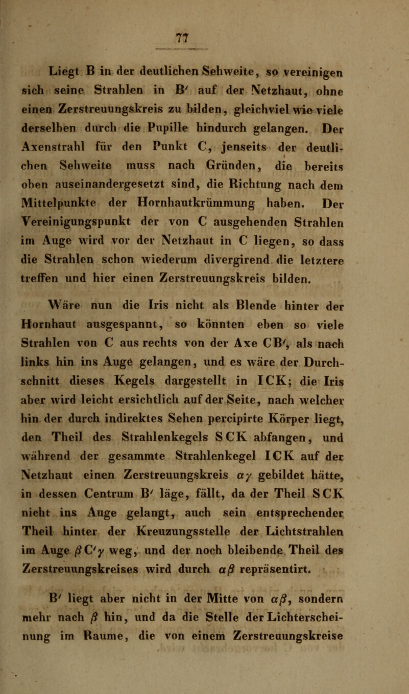 Liegt B in der deutlichen Sehweite, so vereinigen sich seine Strahlen in B' auf der Netzhaut, ohne einen Zerstreuungskreis zu bilden, gleichviel wie viele derselben durch die Pupille hindurch gelangen. Der Axenstrahl für den Punkt C, jenseits der deutli- chen Sehweite muss nach Gründen, die bereits oben auseinandergesetzt sind, die Richtung nach dem Mittelpunkte der Hornhautkrümmung haben. Der Vereinigungspunkt der von C ausgehenden Strahlen im Auge wird vor der Netzhaut in C liegen, so dass die Strahlen schon wiederum divergirend die letztere treffen und hier einen Zerstreuungskreis bilden. Wäre nun die Iris nicht als Blende hinter der Hornhaut ausgespannt, so könnten eben so viele Strahlen von C aus rechts von der Axe CB', als nach links hin ins Auge gelangen, und es wäre der Durch- schnitt dieses Kegels dargestellt in ICK; die Iris aber wird leicht ersichtlich auf der Seite, nach welcher hin der durch indirektes Sehen percipirte Körper liegt, den Theil des Strahlenkegels SCK abfangen, und während der gesammte Strahlenkegel ICK auf der Netzhaut einen Zerstreuungskreis cty gebildet hätte, in dessen Centrum B' läge, fällt, da der Theil SCK nicht ins Auge gelangt, auch sein entsprechender Theil hinter der Kreuzungsstelle der Lichtstrahlen im Auge ßC'y weg, und der noch bleibende Theil des Zerstreuungskreises wird durch aß repräsentirt. B' liegt aber nicht in der Mitte von aß, sondern mehr nach ß hin, und da die Stelle der Lichterschei- nung im Räume, die von einem Zerstreuungskreise