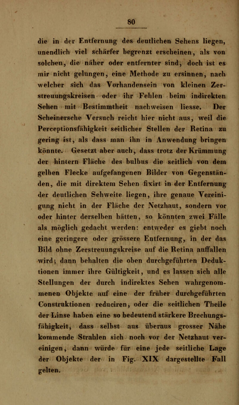 die in der Entfernung des deutlichen Sehens liegen, unendlich viel schärfer begrenzt erscheinen, als von solchen, die näher oder entfernter sind, doch ist es mir nicht gelungen, eine Methode zu ersinnen, nach welcher sich das Vorhandensein von kleinen Zer- streuungskreisen oder ihr Fehlen beim indirekten Sehen mit Bestimmtheit nachweisen Hesse. Der Scheinersche Versuch reicht hier nicht aus, weil die Perceptionsfähigkeit seitlicher Stellen der Retina zu gering ist, als dass man ihn in Anwendung bringen könnte. Gesetzt aber auch, dass trotz der Krümmung der hinlern Fläche des bulbus die seitlich von dem gelben Flecke aufgefangenen Bilder von Gegenstän- den, die mit direktem Sehen fixirt in der Entfernung der deutlichen Sehweite liegen, ihre genaue Vereini- gung nicht in der Fläche der Netzhaut, sondern vor oder hinter derselben hätten, so könnten zwei Fälle als möglich gedacht werden: entweder es giebt noch eine geringere oder grössere Entfernung, in der das Bild ohne Zerstreuungskreise auf die Retina auffallen wird; dann behalten die oben durchgeführten Deduk- tionen immer ihre Gültigkeit, und es lassen sich alle Stellungen der durch indirektes Sehen wahrgenom- menen Objekte auf eine der früher durchgeführten Construktionen reduciren, oder die seitlichen Theile der Linse haben eine so bedeutend stärkere Brechungs- fähigkeit, dass selbst aus überaus grosser Nähe kommende Strahlen sich noch vor der Netzhaut ver- einigen, dann würde für eine jede seitliche Lage der Objekte der in Fig. XIX dargestellte Fall gelten.