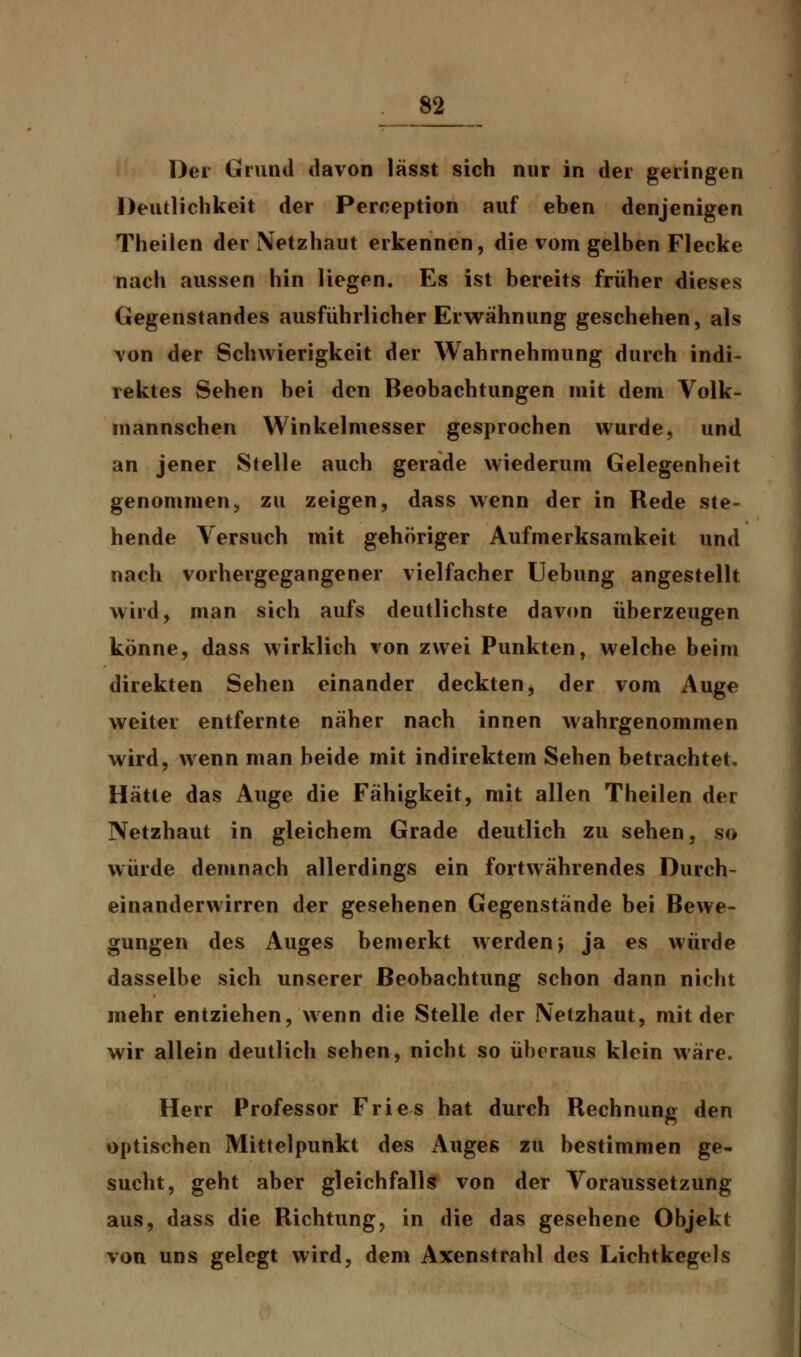 Der Grund davon lässt sich nur in der geringen Deutlichkeit der Perception auf ehen denjenigen Theilen der Netzhaut erkennen, die vom gelben Flecke nach aussen hin liegen. Es ist bereits früher dieses Gegenstandes ausführlicher Erwähnung geschehen, als von der Schwierigkeit der Wahrnehmung durch indi- rektes Sehen bei den Beobachtungen mit dem Volk- mannschen Winkelmesser gesprochen wurde, und an jener Stelle auch gerade wiederum Gelegenheit genommen, zu zeigen, dass wenn der in Rede ste- hende Versuch mit gehöriger Aufmerksamkeit und nach vorhergegangener vielfacher Uebung angestellt wird, man sich aufs deutlichste davon überzeugen könne, dass wirklich von zwei Punkten, welche beim direkten Sehen einander deckten, der vom Auge weiter entfernte näher nach innen wahrgenommen wird, wenn man beide mit indirektem Sehen betrachtet. Hätte das Auge die Fähigkeit, mit allen Theilen der Netzhaut in gleichem Grade deutlich zu sehen, so würde demnach allerdings ein fortwährendes Durch- einanderwirren der gesehenen Gegenstände bei Bewe- gungen des Auges bemerkt werden> ja es würde dasselbe sich unserer Beobachtung schon dann nicht mehr entziehen, wenn die Stelle der Netzhaut, mit der wir allein deutlich sehen, nicht so überaus klein wäre. Herr Professor Fries hat durch Rechnung den optischen Mittelpunkt des Auges zu bestimmen ge- sucht, geht aber gleichfalls von der Voraussetzung aus, dass die Richtung, in die das gesehene Objekt von uns gelegt wird, dem Axenstrahl des Lichtkegels