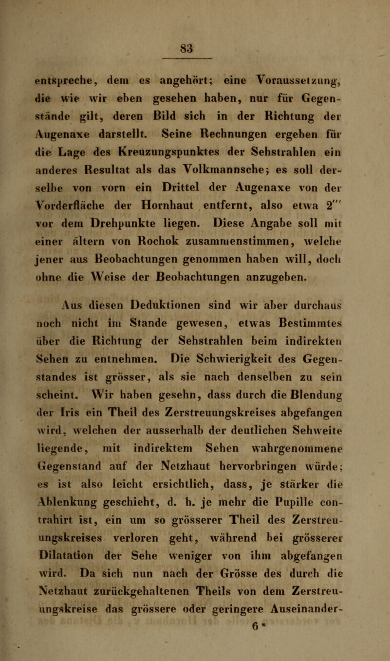 entspreche, dem es angehört; eine Vorausseizung, die wie wir eben gesehen haben, nur für Gegen- stände gilt, deren Bild sich in der Richtung der Augenaxe darstellt. Seine Rechnungen ergeben für die Lage des Kreuzungspunktes der Sehstrahlen ein anderes Resultat als das Volkmannsche; es soll der- selbe von vorn ein Drittel der Augenaxe von der Vorderfläche der Hornhaut entfernt, also etwa 2' vor dem Drehpunkte liegen. Diese Angabe soll mit einer altern von Rochok zusammenstimmen, welche jener aus Beobachtungen genommen haben will, doch ohne die Weise der Beobachtungen anzugeben. Aus diesen Deduktionen sind wir aber durchaus noch nicht im Stande gewesen, etwas Bestimmtes über die Richtung der Sehstrahlen beim indirekten Sehen zu entnehmen. Die Schwierigkeit des Gegen- standes ist grösser, als sie nach denselben zu sein scheint. Wir haben gesehn, dass durch die Blendung der Iris ein Theil des Zerstreuungskreises abgefangen wird, welchen der ausserhalb der deutlichen Sehweite liegende, mit indirektem Sehen wahrgenommene Gegenstand auf der Netzhaut hervorbringen würde; es ist also leicht ersichtlich, dass, je stärker die Ablenkung geschieht, d. h. je mehr die Pupille con- trahirt ist, ein um so grösserer Theil des Zerstreu- ungskreises verloren geht, während bei grösserer Dilatation der Sehe weniger von ihm abgefangen wird. Da sich nun nach der Grösse des durch die Netzhaut zurückgehaltenen Theils von dem Zerstreu- ungskreise das grössere oder geringere Auseinander- 6*