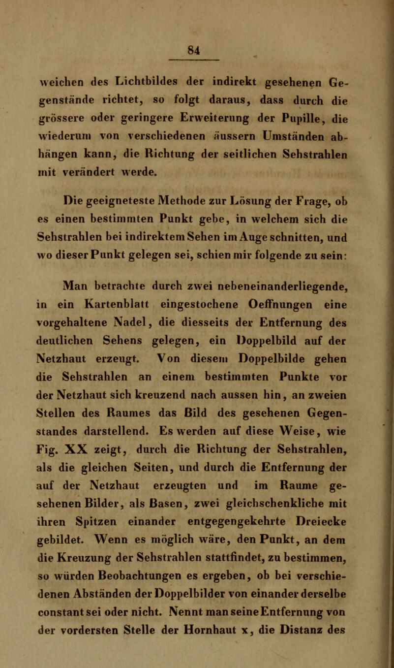 weichen des Lichtbildes der indirekt gesehenen Ge- genstände richtet, so folgt daraus, dass durch die grössere oder geringere Erweiterung der Pupille, die wiederum von verschiedenen äussern Umständen ab- hängen kann, die Richtung der seitlichen Sehstrahlen mit verändert werde. Die geeigneteste Methode zur Lösung der Frage, ob es einen bestimmten Punkt gebe, in welchem sich die Sehstrahlen bei indirektem Sehen im Auge schnitten, und wo dieser Punkt gelegen sei, schien mir folgende zu sein: Man betrachte durch zwei nebeneinanderliegende, in ein Kartenblatt eingestochene Oeffhungen eine vorgehaltene Nadel, die diesseits der Entfernung des deutlichen Sehens gelegen, ein Doppelbild auf der Netzhaut erzeugt. Von diesem Doppelbilde gehen die Sehstrahlen an einem bestimmten Punkte vor der Netzhaut sich kreuzend nach aussen hin, an zweien Stellen des Raumes das Bild des gesehenen Gegen- standes darstellend. Es werden auf diese Weise, wie Fig. XX zeigt, durch die Richtung der Sehstrahlen, als die gleichen Seiten, und durch die Entfernung der auf der Netzhaut erzeugten und im Räume ge- sehenen Bilder, als Basen, zwei gleichschenkliche mit ihren Spitzen einander entgegengekehrte Dreiecke gebildet. Wenn es möglich wäre, den Punkt, an dem die Kreuzung der Sehstrahlen stattfindet, zu bestimmen, so würden Beobachtungen es ergeben, ob bei verschie- denen Abständen der Doppelbilder von einander derselbe constant sei oder nicht. Nennt man seine Entfernung von der vordersten Stelle der Hornhaut x, die Distanz des